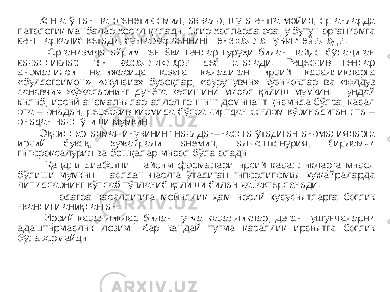  Қонга ўтган патогенетик омил, аввало, шу агентга мойил, органларда патологик манбалар ҳосил қилади. Оғир ҳолларда эса, у бутун организмга кенг тарқалиб кетади, бунга жараённинг генераллашуви дейилади . Организмда айрим ген ёки генлар гуруҳи билан пайдо бўладиган касалликлар ген касалликлари деб аталади. Рецессив генлар аномалияси натижасида юзага келадиган ирсий касалликларга «булдогеимон», «жунсиз» бузоқлар, «сурунувчи» қўзичоқлар ва «юлдуз сановчи» жўжаларнинг дунёга келишини мисол қилиш мумкин. Шундай қилиб, ирсий аномалиялар аллел геннинг доминант қисмида бўлса, касал ота – онадан, рецессив қисмида бўлса сиртдан соғлом кўринадиган ота – онадан насл ўтиши мумкин. Оқсиллар алмашинувининг наслдан–наслга ўтадиган аномалияларга ирсий буқоқ, хужайрали анемия, алькоптонурия, бирламчи гипероксалурия ва бошқалар мисол бўла олади. Қандли диабетнинг айрим формалари ирсий касалликларга мисол бўлиши мумкин. Наслдан–наслга ўтадиган гиперлипемия хужайраларда липидларнинг кўплаб тўпланиб қолиши билан характерланади. Подагра касаллигига мойиллик ҳам ирсий хусусиятларга боғлиқ эканлиги аниқланган. Ирсий касалликлар билан туғма касалликлар, деган тушунчаларни адаштирмаслик лозим. Ҳар қандай туғма касаллик ирсиятга боғлиқ бўлавермайди. 