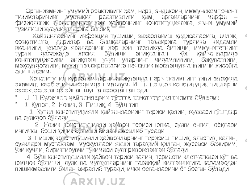  Организмнинг умумий реактивиги ҳам, нерв, эндокрин, иммунокомпонент тизимларининг мустақил реактивлиги ҳам, органларнинг морфо – физиологик кўрсатқичлар ҳам ҳайвоннинг конституциясига, яъни умумий тузилиши хусусиятларига боғлиқ. Ҳайвонларнинг инфекция тушиши, заҳарланиш ҳодисаларига, очлик, совқотишга, дорилар ва бошқаларнинг таъсирига турлича чидамли эканлиги, уларда яраларнинг ҳар хил тезликда битиши, иммунитетнинг турли даражада ҳосил бўлиши аниқланган. Қ/х ҳайвонларида конституциясини аниқлаш учун уларнинг чидамлилиги, бақуватлиги, маҳсулдорлиги, муҳит таъсиротларига нечоғлик мослашувчанлигини ҳисобга олиш лозим. Қонституция курсаткичларни аниқлашда нерв тизимнинг типи алоҳида аҳамият касб этиши қадимдан маълум. И. П. Павлов конституция типларни характерлаганда айнан шунга асосланган эди. • П. Н. Кулешов ҳайвонларни тўртта конституция типига бўлади: • 1. Қупол; 2. Нозик; 3. Пишиқ; 4. Бўш тип. 1. Қупол конституцияли ҳайвонларнинг териси қалин, жуссаси гўштдор ва суякдор бўлади. 2. Нозиқ конституцияли ҳайвон териси юпқа, суяги енгил, оёқлари ингичка, боши қичик бўлиши билан ажралиб туради. 3. Пишиқ конституцияли ҳайвонларнинг терисиш пишиқ, эластик, қалин, суяклари мустаҳкам, мускуллари яхши тараққий қилган, жуссаси бежирим, ўзи кучли, бириктирувчи тўқимаси суст ривожланган бўлади. 4. Бўш конституцияли ҳайвон териси қалин, териости клетчаткаси кўп ва юмшоқ бўлиши, суяк ва мускулларнинг тараққий қилганлигига қарамасдан пишиқмаслиги билан ажралиб туради, ички органларини ёғ босган бўлади. 