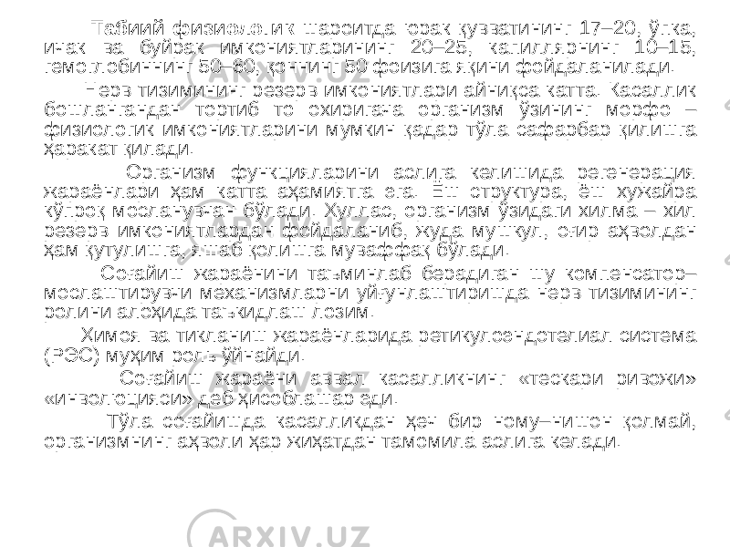  Табиий физиологик шароитда юрак қувватининг 17–20, ўпка, ичак ва буйрак имкониятларининг 20–25, капиллярнинг 10–15, гемоглобиннинг 50–60, қоннинг 50 фоизига яқини фойдаланилади. Нерв тизимининг резерв имкониятлари айниқса катта. Касаллик бошлангандан тортиб то охиригача организм ўзининг морфо – физиологик имкониятларини мумкин қадар тўла сафарбар қилишга ҳаракат қилади. Организм функцияларини аслига келишида регенерация жараёнлари ҳам катта аҳамиятга эга. Ёш структура, ёш хужайра кўпроқ мосланувчан бўлади. Хуллас, организм ўзидаги хилма – хил резерв имкониятлардан фойдаланиб, жуда мушкул, оғир аҳволдан ҳам қутулишга, яшаб қолишга муваффақ бўлади. Соғайиш жараёнини таъминлаб берадиган шу компенсатор– мослаштирувчи механизмларни уйғунлаштиришда нерв тизимининг ролини алоҳида таъкидлаш лозим. Ҳимоя ва тикланиш жараёнларида ретикулоэндотелиал система (РЭС) муҳим роль ўйнайди. Соғайиш жараёни аввал касалликнинг «тескари ривожи» «инволюцияси» деб ҳисоблашар эди. Тўла соғайишда касалликдан ҳеч бир ному–нишон қолмай, организмнинг аҳволи ҳар жиҳатдан тамомила аслига келади. 