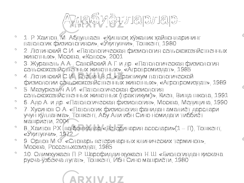 Адабиётларлар. • 1. Р. Хаитов, М. Абдуллаев. «Қишлоқ хўжалик ҳайвонларининг патологик физиологияси», «Ўқитувчи», Тошкент, 1980 • 2. Лютинский С.И. «Патологическая физиология сельскохозяйственных животных», Москва, «Колос», 2001 • 3. Журавель А.А., Савойский А.Г. и др. «Патологическая физиология сельскохозяйственных животных», «Агропромиздат», 1985 • 4. Лютинский С.И., Степин В.С. «Практикум патологической физиологии сельскохозяйственных животных», «Агропромиздат», 1989 • 5. Мазуркевич А.И. «Патологическая физиология сельскохозяйственных животных (практикум)», Киев, Вища школа, 1991 • 6. Адо А. и др. «Патологическая физиология», Москва, Медицина, 1990 • 7. Хусинов О.А. «Патологик физиология фанидан амалиёт дарслари учун қўлланма», Тошкент, Абу Али ибн Сино номидаги тиббиёт машриети, 2004 • 8. Хаитов Р.Х. ва бошқалар «Ветеринария асослари»(1 – П), Тошкент, «Ўқитувчи», 1972 • 9. Орлов М.Ф. «Словарь ветеринарных клинических терминов», Москва, Россельхозиздат, 1985 • 10. Олимҳужаев П.Р. Шарофиддинҳужаев Н.Ш. «Биологиядан қискача русча-ўзбекча луғат», Тошкент, Ибн Сино машриёти, 1980 