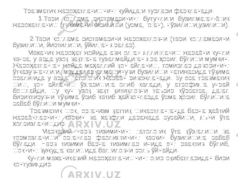  Травматик жароҳатланишнинг куйидаги турлари фаркланади: 1.Тери коплама системасининг бутунлиги бузилмаган-ёпик жарохатланиш (тукимани кисилиши (усма, юган), чўзилиши,узилиши). 2.Тери коплама системасини жарохатловчи (тери копламасини бузилиши, йиртилиши, ўйилган яралар). Механик жароҳат жойида авж олган яллиғланиш жараёни кучли кечса, у ерда узоқ вақтгача тузалмайдиган яра ҳосил бўлиши мумкин. Жароҳатланган жойда маҳаллий қон айланиш, томирлар деворининг ўтказувчанлиги, моддалар алмашинуви бузилиши натижасида тўқима оралиғида у ерда патологик жараён ривожланади. Бу эса травматик шиш, қон айланиш ўзгаришига олиб келади, у атрофияга учрай бошлайди, шу куч узоқ вақт қитиқловчи таъсир кўрсатса, дағал бириктирувчи тўқима ўсиб кетиб ҳайвонларда ўсма ҳосил бўлишига сабаб бўлиши мумкин. Травматик шок, организм қаттиқ шикастланганда барча ҳаётий жараёнларнинг кескин ва хавфли даражада сусайиши, яъни ўта холсизланишдир. Марказий нерв тизимининг патологик ўта қўзғалиши ва тормозланиши органлар фаолиятининг кескин бузилишига сабаб бўлади. Нерв тизими барча тизимлар ичида энг реактив бўлиб, шокнинг вужудга келишида белгиловчи роль ўйнайди. Кучли механикавий жароҳатланишнинг оғир оқибатларидан бири контузиядир. 