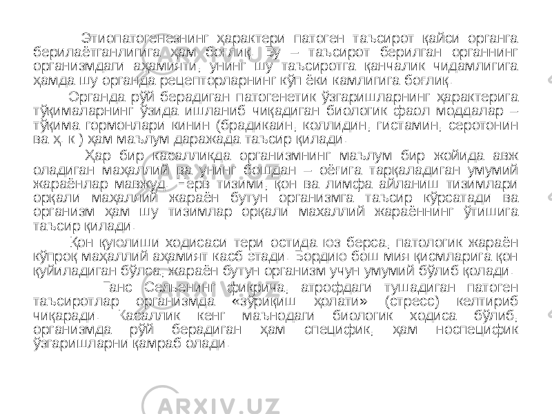  Этиопатогенезнинг ҳарактери патоген таъсирот қайси органга берилаётганлигига ҳам боғлиқ. Бу – таъсирот берилган органнинг организмдаги аҳамияти, унинг шу таъсиротга қанчалик чидамлигига ҳамда шу органда рецепторларнинг кўп ёки камлигига боғлиқ. Органда рўй берадиган патогенетик ўзгаришларнинг ҳарактерига тўқималарнинг ўзида ишланиб чиқадиган биологик фаол моддалар – тўқима гормонлари кинин (брадикаин, коллидин, гистамин, серотонин ва ҳ. к ) ҳам маълум даражада таъсир қилади. Ҳар бир касалликда организмнинг маълум бир жойида авж оладиган маҳаллий ва унинг бошдан – оёғига тарқаладиган умумий жараёнлар мавжуд. Нерв тизими, қон ва лимфа айланиш тизимлари орқали маҳаллий жараён бутун организмга таъсир кўрсатади ва организм ҳам шу тизимлар орқали махаллий жараённинг ўтишига таъсир қилади. Қон қуюлиши ходисаси тери остида юз берса, патологик жараён кўпроқ маҳаллий аҳамият касб этади. Бордию бош мия қисмларига қон қуйиладиган бўлса, жараён бутун организм учун умумий бўлиб қолади. Ганс Сельенинг фикрича, атрофдаги тушадиган патоген таъсиротлар организмда «зўриқиш ҳолати» (стресс) келтириб чиқаради. Касаллик кенг маънодаги биологик ходиса бўлиб, организмда рўй берадиган ҳам специфик, ҳам носпецифик ўзгаришларни қамраб олади. 