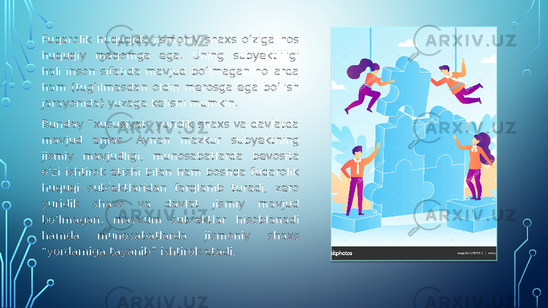 Fuqarolik huquqida jismoniy shaxs o‘ziga hos huquqiy maqomga ega. Uning subyektliligi hali inson sifatida mavjud bo‘lmagan hollarda ham (tug‘ilmasdan oldin merosga ega bo‘lish jarayonida) yuzaga kelishi mumkin. Bunday “xususiyat” yuridik shaxs va davlatda mavjud emas. Aynan mazkur subyektning jismiy mavjudligi, munosabatlarda bevosita o‘zi ishtirok etishi bilan ham boshqa fuqarolik huquqi sub’ektlaridan farqlanib turadi, zero yuridik shaxs va davlat jismiy mavjud bo‘lmagan, mavxum sub’ektlar hisoblanadi hamda munosabatlarda jismoniy shaxs “yordamiga tayanib” ishtirok etadi. 