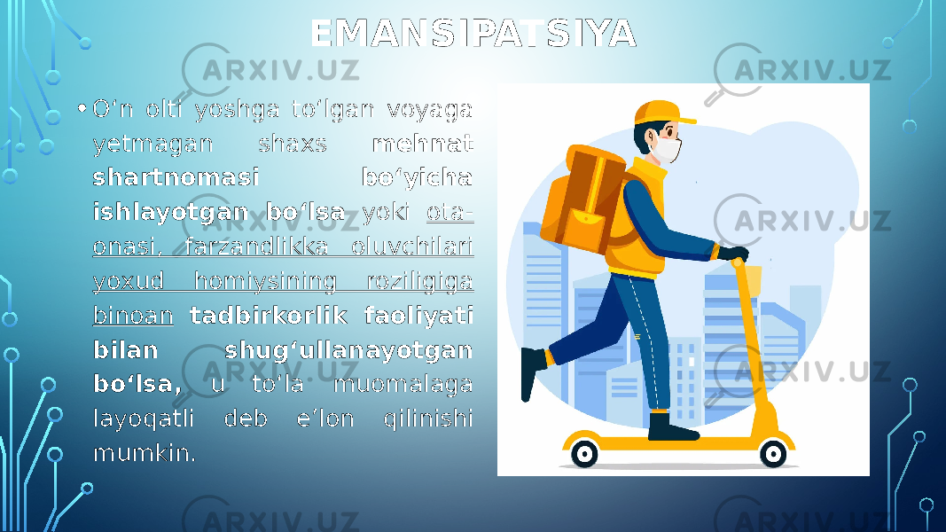 EMANSIPATSIYA • O‘n olti yoshga to‘lgan voyaga yetmagan shaxs mehnat shartnomasi bo‘yicha ishlayotgan bo‘lsa yoki ota- onasi, farzandlikka oluvchilari yoxud homiysining roziligiga binoan tadbirkorlik faoliyati bilan shug‘ullanayotgan bo‘lsa, u to‘la muomalaga layoqatli deb e’lon qilinishi mumkin. 