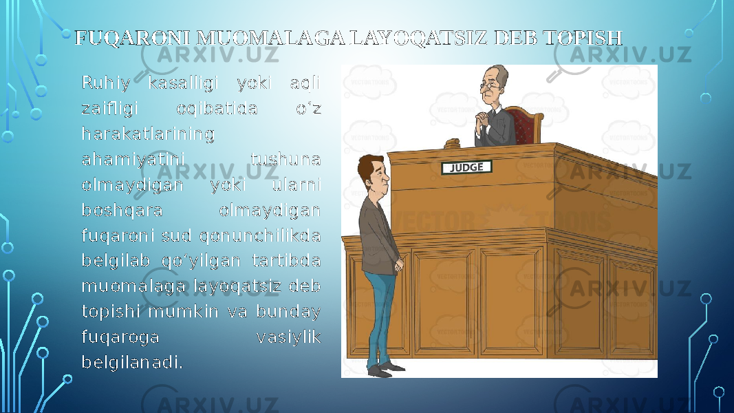 FUQARONI MUOMALAGA LAYOQATSIZ DEB TOPISH Ruhiy kasalligi yoki aqli zaifligi oqibatida o‘z harakatlarining ahamiyatini tushuna olmaydigan yoki ularni boshqara olmaydigan fuqaroni sud qonunchilikda belgilab qo‘yilgan tartibda muomalaga layoqatsiz deb topishi mumkin va bunday fuqaroga vasiylik belgilanadi. 