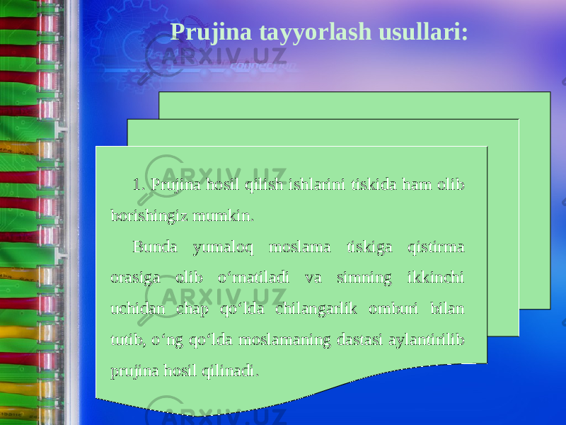 Prujina tayyorlash usullari: 1. Prujina hosil qilish ishlarini tiskida ham olib borishingiz mumkin. Bunda yumaloq moslama tiskiga qistirma orasiga olib о‘ rnatiladi va simning ikkinchi uchidan chap q о‘ lda chilangarlik omburi bilan tutib, о‘ ng q о‘ lda moslamaning dastasi aylantirilib prujina hosil qilinadi. 