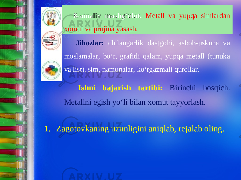 8-amaliy mashg‘ulot. Metall va yupqa simlardan xomut va prujina yasash. Jihozlar: chilangarlik dastgohi, asbob-uskuna va moslamalar, b о‘ r, grafitli qalam, yupqa metall (tunuka va list), sim, namunalar, ko‘rgazmali qurollar. Ishni bajarish tartibi: Birinchi bosqich. Metallni egish y о‘ li bilan xomut tayyorlash. 1. Zagotovkaning uzunligini aniqlab, rejalab oling. 