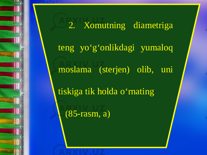 2. Xomutning diametriga teng y о‘ g‘onlikdagi yumaloq moslama (sterjen) olib, uni tiskiga tik holda о‘ rnating (85-rasm, a) 