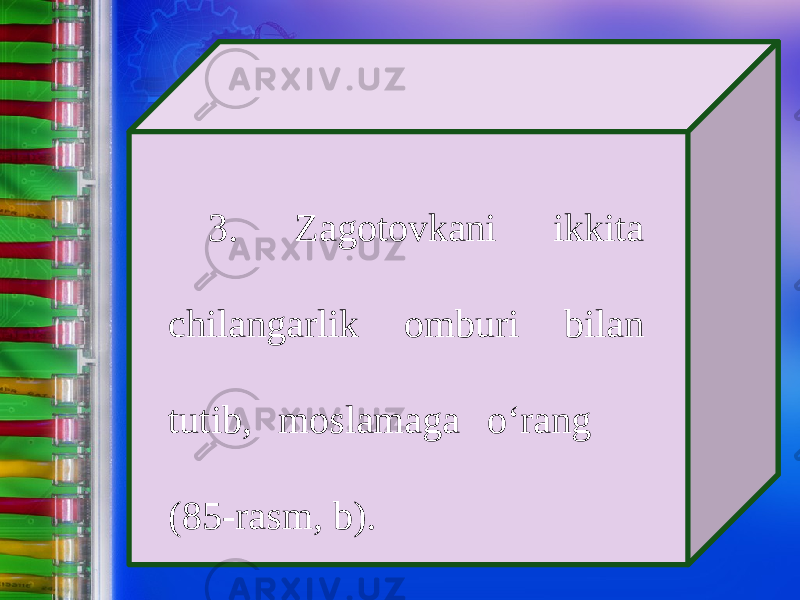 3. Zagotovkani ikkita chilangarlik omburi bilan tutib, moslamaga о‘ rang (85-rasm, b). 