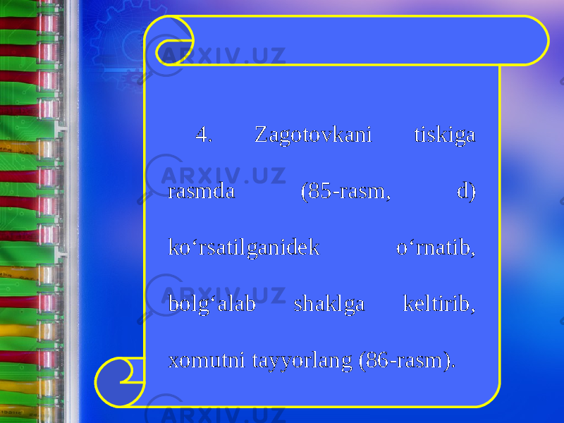 4. Zagotovkani tiskiga rasmda (85-rasm, d) k о‘ rsatilganidek о‘ rnatib, bolg‘alab shaklga keltirib, xomutni tayyorlang (86-rasm). 