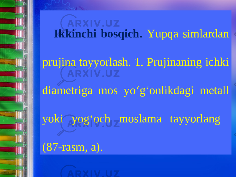 Ikkinchi bosqich. Yupqa simlardan prujina tayyorlash. 1. Prujinaning ichki diametriga mos y о‘ g‘onlikdagi metall yoki yog‘och moslama tayyorlang (87-rasm, a). 