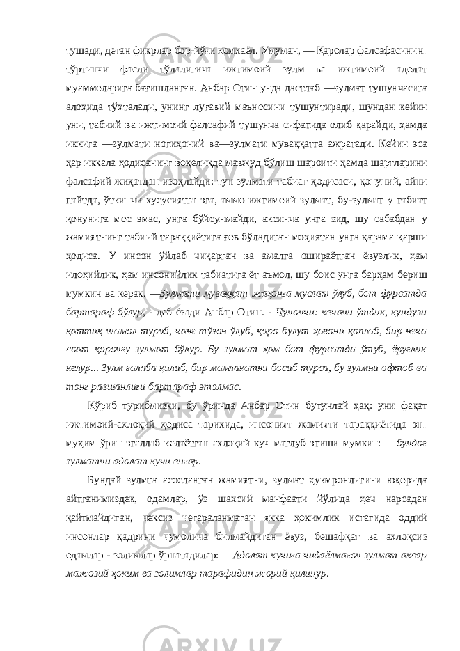 тушади, деган фикрлар бор-йўғи хомхаёл. Умуман, ― Қаролар фалсафасининг тўртинчи фасли тўлалигича ижтимоий зулм ва ижтимоий адолат муаммоларига бағишланган. Анбар Отин унда дастлаб ―зулмат тушунчасига алоҳида тўхталади, унинг луғавий маъносини тушунтиради, шундан кейин уни, табиий ва ижтимоий-фалсафий тушунча сифатида олиб қарайди, ҳамда иккига ―зулмати ногиҳоний ва―зулмати муваққатга ажратади. Кейин эса ҳар иккала ҳодисанинг воқеликда мавжуд бўлиш шароити ҳамда шартларини фалсафий жиҳатдан изоҳлайди: тун зулмати табиат ҳодисаси, қонуний, айни пайтда, ўткинчи хусусиятга эга, аммо ижтимоий зулмат, бу-зулмат у табиат қонунига мос эмас, унга бўйсунмайди, аксинча унга зид, шу сабабдан у жамиятнинг табиий тараққиётига ғов бўладиган моҳиятан унга қарама-қарши ҳодиса. У инсон ўйлаб чиқарган ва амалга ошираётган ёвузлик, ҳам илоҳийлик, ҳам инсонийлик табиатига ёт аъмол, шу боис унга барҳам бериш мумкин ва керак. ―Зулмати муваққат жаҳонға муслат ўлуб, бот фурсатда бартараф бўлур, - деб ёзади Анбар Отин. - Чунончи: кечани ўтдик, кундузи қаттиқ шамол туриб, чанг тўзон ўлуб, қаро булут ҳавони қоплаб, бир неча соат қоронғу зулмат бўлур. Бу зулмат ҳам бот фурсатда ўтуб, ёруғлик келур... Зулм ғалаба қилиб, бир мамлакатни босиб турса, бу зулмни офтоб ва тонг равшанлиғи бартараф этолмас. Кўриб турибмизки, бу ўринда Анбар Отин бутунлай ҳақ: уни фақат ижтимоий-ахлоқий ҳодиса тарихида, инсоният жамияти тараққиётида энг муҳим ўрин эгаллаб келаётган ахлоқий куч мағлуб этиши мумкин: ―бундоғ зулматни адолат кучи енгар. Бундай зулмга асосланган жамиятни, зулмат ҳукмронлигини юқорида айтганимиздек, одамлар, ўз шахсий манфаати йўлида ҳеч нарсадан қайтмайдиган, чексиз чегараланмаган якка ҳокимлик истагида оддий инсонлар қадрини чумолича билмайдиган ёвуз, бешафқат ва ахлоқсиз одамлар - золимлар ўрнатадилар: ―Адолат кучиға чидаёлмағон зулмат аксар мажозий ҳоким ва золимлар тарафидин жорий қилинур. 