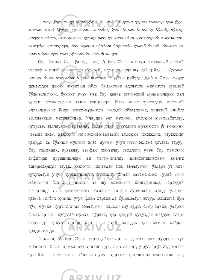 ―Агар ўрус шоҳи одил бўлса ва анинг хоҳиши қарам халқлар ҳам ўрус мисоли озод бўлсун ва барча халойиқ ўрис бирла баробар бўлиб, рўзғор кечурсин деса, амморат ва ҳукмронлиқ қонунини дин қоидаларидин мустасно вужудға келтирсун, дин аҳлини ибодат борасида ҳомий билиб, давлат ва билимдонлиқни халқ рўзғоридин кашф этсун. Яна бошқа бир ўринда эса, Анбар Отин мазкур ижтимоий-сиёсий таклифни талаб даражасига кўтариб, қатъи оҳангда шундай дейди : ―Давлат ишини дини исломдин йироқ тутинг... 3 Айни пайтда, Анбар Отин фақат давлатдан динни ажратиш йўли билангина адолатли жамиятга эришиб бўлмаслигини, бунинг учун яна бир қанча ижтимоий муаммоларни ҳал қилиш лозимлигини яхши тушунади. Икки жинс орасидаги инсоний алоқаларнинг ўзаро иззат–ҳурматга, хулқий гўзалликка, оилавий одобга асосланиши масаласидир. Улардан энг муҳими, ахлоқий муносабатлар, хусусан, аёлларнинг эркаклар билан тенг ҳуқуқлиги муаммоси ўз ечимини топмас экан, ҳақиқий ижтимоий-маънавий ахлоқий юксаклик, тараққиёт ҳақида гап бўлиши мумкин эмас. Бунинг учун икки ёқлама ҳаракат зарур, бир томондан, эркаклар заифаю ожизалар озодлиги учун бир ҳимоячи сифатида курашишлари ва хотин-қизлар эмансипациясини амалга оширмоқлари керак, иккинчи томондан эса, аёлларнинг ўзлари ўз хақ- ҳуқуқлари учун курашишлари, эркаклар билан елкама-елка туриб янги жамиятни барпо этишлари ва шу жамиятни бошқаришда, тараққий эттиришда яъни феминистик ғояларни илгари суришлари ҳамда уларни ҳаётга татбиқ қилиш учун фаол ҳаракатда бўлишлари зарур. Бошқача йўл йўқ. Чунки Туркистонда аёлларнинг аҳволи шу қадар оғир эдики, уларни эркакларнинг хусусий мулки, чўриси, ҳар қандай ҳуқуқдан маҳрум асира сифатида қабул қилиш бир анъанавий одатдек ҳеч кимни ҳайрон қолдирмасди. Гарчанд, Анбар Отин тараққийпарвар ва демократик руҳдаги рус зиёлилари билан ҳамкорлик қилишга даъват этса - да, у руслар ўз ёрдамлари туфайли ―катта оғага айланиш учун ҳаракат қилишлари мумкинлигини, 