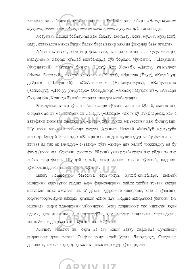 вазифаларини белгилашга бағишланган. Бу бобларнинг бири «Вазир тутиш тузуги», иккинчиси «Вазирнинг хизмат қилиш тузуги» деб номланади . Асарнинг бошқа бобларида ҳам беклар, амирлар, қози, муфти, муҳтасиб, садр, қозикалон мансаблари билан бирга вазир ҳақида фикрлар баён этилган. Айтиш керакки, вазирлар фаолияти, вазирлик ишининг хусусиятлари, масъулияти ҳақида кўплаб манбаларда сўз боради. Чунончи, «Шоҳнома» (Фирдавсий), «Кутадғу билиг» (Юсуф Хос Ҳожиб), «Дастур ул-мулук» (Имом -Ғаззолий), «Китоб ул-вузаро» (Хилол), «Иршод» (Ёқут), «Китоб уд- диёрат» (Шабуштий), «Сиёсатнома» (Низомул-мулк), «Қобуснома» (Кайковус), «Дастур ул-вузаро» (Хондамир), «Ахлоқи Муҳсиний», «Анвори Суҳайлий» (Кошифий) каби асарлар шундай манбалардан. Маълумки, вазир сўзи арабча «визр» сўзидан олинган бўлиб, «визр» юк, оғирлик деган маъноларни англатади. («Вазара» -юкни кўтариб юрмоқ, катта вазифани зиммага олмоқдир). «Визр» сўзи гуноҳ маъносини ҳам билдиради. Шу икки маънони назарда тутган Алишер Навоий «Маҳбуб ул-кулуб» асарида бундай ёзган эди: «Вазир» «визр» дан муштакдур ва бу феъл анинг зотиға ал-ҳақ ва аляқдур» («вазир» сўзи «визр» дан келиб чиққандир ва бу феъл (яъни юк кўтариш, гуноҳли бўлиш) унинг табиатига энг тўғри ва энг лойиқ таърифдир). Шундай қилиб, вазир давлат юкини кўтариб, подшога кўмаклашадиган мансаб эгаси бўлган. Вазир подшонинг бевосита ёзув-чизув, ҳисоб-китоблари, амалий ишларини юргизувчи подшо амру фармонларини ҳаётга татбиқ этувчи юқори мансабли шахс ҳисобланган. У давлат қудратини ошириши, хазина тўплаши, кирим-чиқимларни назорат қилиши лозим эди. Подшо вазирликка ўзининг энг ишончли, содиқ одамларини тайинлаган. Вазир подшонинг ҳам ишонган яқин одами, ҳам донишманд маслаҳатгўйи, ҳам давлат ишларини юргазадиган, амалиётчи тадбиркор киши бўлиши лозим бўлган. Алишер Навоий энг оқил ва энг яхши вазир сифатида Сулаймон подшонинг доно вазири Осафни тилга олиб ўтади. Дарҳақиқат, Осафнинг донолиги, заковати ҳақида ҳикоят ва ривоятлар жуда кўп тарқалган. 