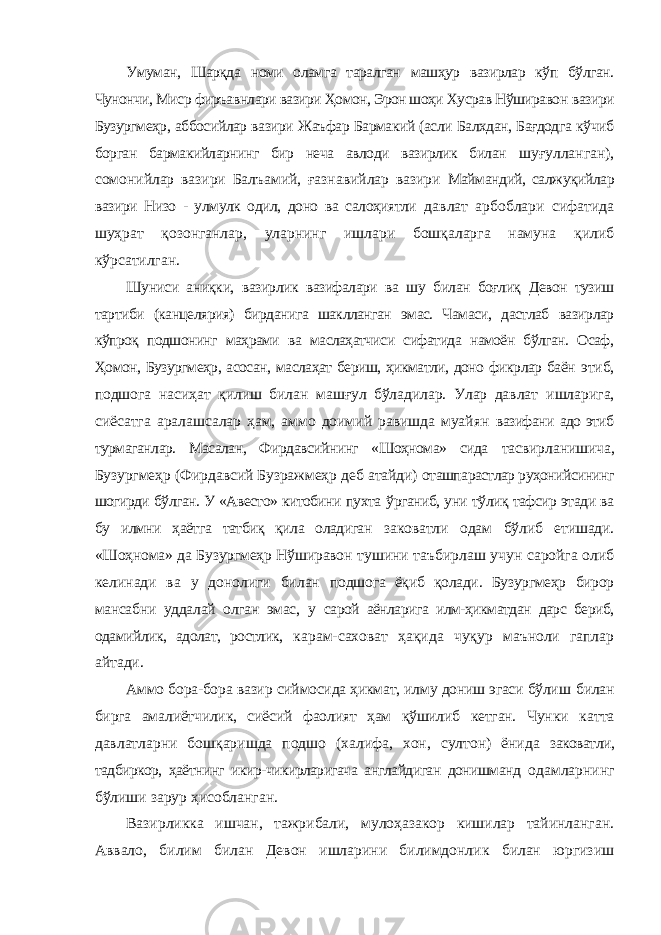 Умуман, Шарқда номи оламга таралган машҳур вазирлар кўп бўлган. Чунончи, Миср фиръавнлари вазири Ҳомон, Эрон шоҳи Хусрав Нўширавон вазири Бузургмеҳр, аббосийлар вазири Жаъфар Бармакий (асли Балхдан, Бағдодга кўчиб борган бармакийларнинг бир неча авлоди вазирлик билан шуғулланган), сомонийлар вазири Балъамий, ғазнавийлар вазири Маймандий, салжуқийлар вазири Низо - улмулк одил, доно ва салоҳиятли давлат арбоблари сифатида шуҳрат қозонганлар, уларнинг ишлари бошқаларга намуна қилиб кўрсатилган. Шуниси аниқки, вазирлик вазифалари ва шу билан боғлиқ Девон тузиш тартиби (канцелярия) бирданига шаклланган эмас. Чамаси, дастлаб вазирлар кўпроқ подшонинг маҳрами ва маслаҳатчиси сифатида намоён бўлган. Осаф, Ҳомон, Бузургмеҳр, асосан, маслаҳат бериш, ҳикматли, доно фикрлар баён этиб, подшога насиҳат қилиш билан машғул бўладилар. Улар давлат ишларига, сиёсатга аралашсалар ҳам, аммо доимий равишда муайян вазифани адо этиб турмаганлар. Масалан, Фирдавсийнинг «Шоҳнома» сида тасвирланишича, Бузургмеҳр (Фирдавсий Бузражмеҳр деб атайди) оташпарастлар руҳонийсининг шогирди бўлган. У «Авесто» китобини пухта ўрганиб, уни тўлиқ тафсир этади ва бу илмни ҳаётга татбиқ қила оладиган заковатли одам бўлиб етишади. «Шоҳнома» да Бузургмеҳр Нўширавон тушини таъбирлаш учун саройга олиб келинади ва у донолиги билан подшога ёқиб қолади. Бузургмеҳр бирор мансабни уддалай олган эмас, у сарой аёнларига илм-ҳикматдан дарс бериб, одамийлик, адолат, ростлик, карам-саховат ҳақида чуқур маъноли гаплар айтади. Аммо бора-бора вазир сиймосида ҳикмат, илму дониш эгаси бўлиш билан бирга амалиётчилик, сиёсий фаолият ҳам қўшилиб кетган. Чунки катта давлатларни бошқаришда подшо (халифа, хон, султон) ёнида заковатли, тадбиркор, ҳаётнинг икир-чикирларигача англайдиган донишманд одамларнинг бўлиши зарур ҳисобланган. Вазирликка ишчан, тажрибали, мулоҳазакор кишилар тайинланган. Аввало, билим билан Девон ишларини билимдонлик билан юргизиш 