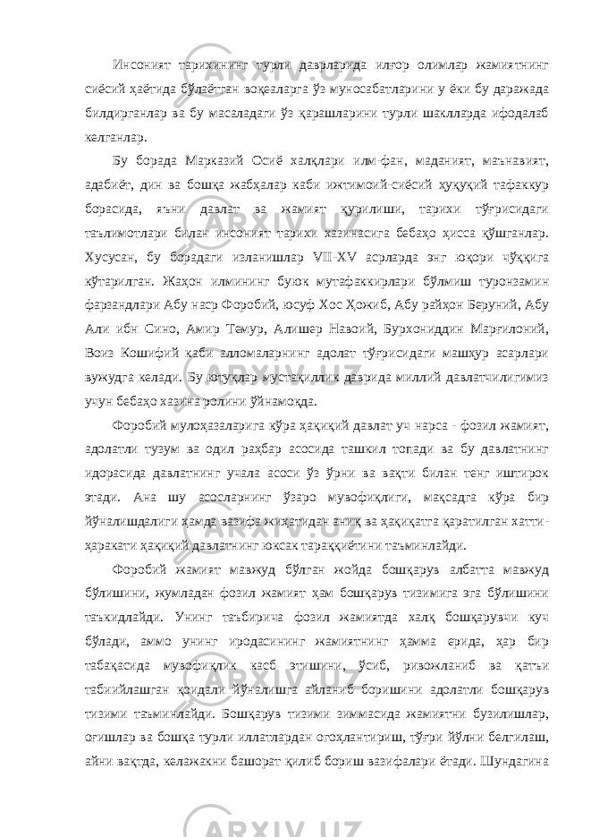 Инсоният тарихининг турли даврларида илғор олимлар жамиятнинг сиёсий ҳаётида бўлаётган воқеаларга ўз муносабатларини у ёки бу даражада билдирганлар ва бу масаладаги ўз қарашларини турли шаклларда ифодалаб келганлар. Бу борада Марказий Осиё халқлари илм-фан, маданият, маънавият, адабиёт, дин ва бошқа жабҳалар каби ижтимоий-сиёсий ҳуқуқий тафаккур борасида, яъни давлат ва жамият қурилиши, тарихи тўғрисидаги таълимотлари билан инсоният тарихи хазинасига бебаҳо ҳисса қўшганлар. Хусусан, бу борадаги изланишлар VII - XV асрларда энг юқори чўққига кўтарилган. Жаҳон илмининг буюк мутафаккирлари бўлмиш туронзамин фарзандлари Абу наср Форобий, юсуф Хос Ҳожиб, Абу райҳон Беруний, Абу Али ибн Сино, Амир Темур, Алишер Навоий, Бурхониддин Марғилоний, Воиз Кошифий каби алломаларнинг адолат тўғрисидаги машҳур асарлари вужудга келади. Бу ютуқлар мустақиллик даврида миллий давлатчилигимиз учун бебаҳо хазина ролини ўйнамоқда. Форобий мулоҳазаларига кўра ҳақиқий давлат уч нарса - фозил жамият, адолатли тузум ва одил раҳбар асосида ташкил топади ва бу давлатнинг идорасида давлатнинг учала асоси ўз ўрни ва вақти билан тенг иштирок этади. Ана шу асосларнинг ўзаро мувофиқлиги, мақсадга кўра бир йўналишдалиги ҳамда вазифа жиҳатидан аниқ ва ҳақиқатга қаратилган хатти- ҳаракати ҳақиқий давлатнинг юксак тараққиётини таъминлайди. Форобий жамият мавжуд бўлган жойда бошқарув албатта мавжуд бўлишини, жумладан фозил жамият ҳам бошқарув тизимига эга бўлишини таъкидлайди. Унинг таъбирича фозил жамиятда халқ бошқарувчи куч бўлади, аммо унинг иродасининг жамиятнинг ҳамма ерида, ҳар бир табақасида мувофиқлик касб этишини, ўсиб, ривожланиб ва қатъи табиийлашган қоидали йўналишга айланиб боришини адолатли бошқарув тизими таъминлайди. Бошқарув тизими зиммасида жамиятни бузилишлар, оғишлар ва бошқа турли иллатлардан огоҳлантириш, тўғри йўлни белгилаш, айни вақтда, келажакни башорат қилиб бориш вазифалари ётади. Шундагина 