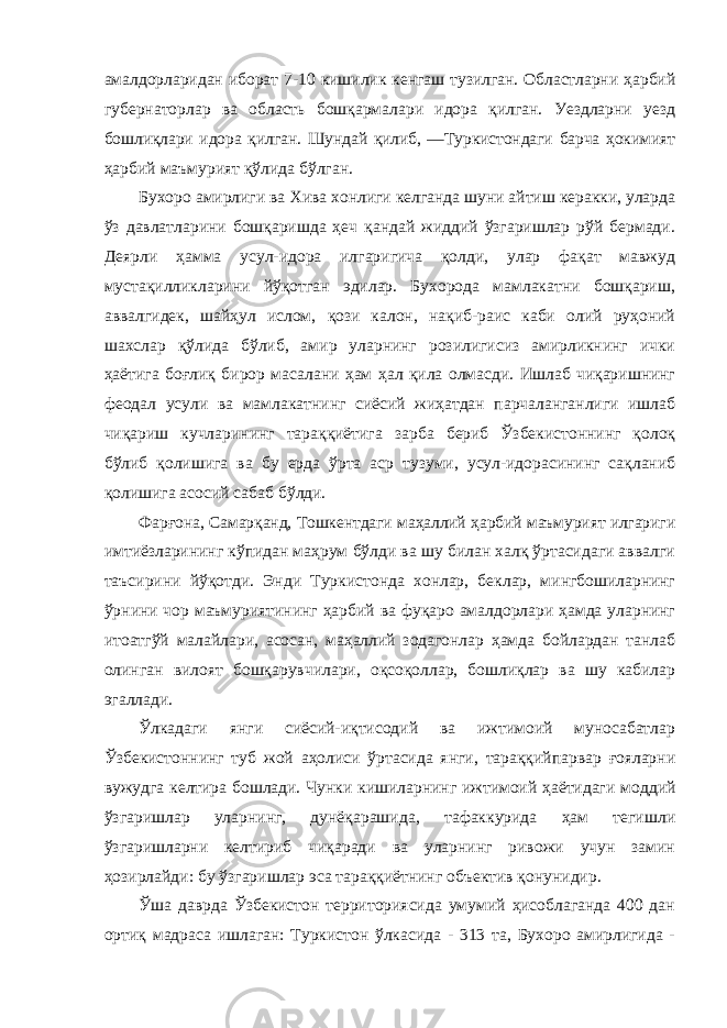 амалдорларидан иборат 7-10 кишилик кенгаш тузилган. Областларни ҳарбий губернаторлар ва область бошқармалари идора қилган. Уездларни уезд бошлиқлари идора қилган. Шундай қилиб, ―Туркистондаги барча ҳокимият ҳарбий маъмурият қўлида бўлган. Бухоро амирлиги ва Хива хонлиги келганда шуни айтиш керакки, уларда ўз давлатларини бошқаришда ҳеч қандай жиддий ўзгаришлар рўй бермади. Деярли ҳамма усул-идора илгаригича қолди, улар фақат мавжуд мустақилликларини йўқотган эдилар. Бухорода мамлакатни бошқариш, аввалгидек, шайҳул ислом, қози калон, нақиб-раис каби олий руҳоний шахслар қўлида бўлиб, амир уларнинг розилигисиз амирликнинг ички ҳаётига боғлиқ бирор масалани ҳам ҳал қила олмасди. Ишлаб чиқаришнинг феодал усули ва мамлакатнинг сиёсий жиҳатдан парчаланганлиги ишлаб чиқариш кучларининг тараққиётига зарба бериб Ўзбекистоннинг қолоқ бўлиб қолишига ва бу ерда ўрта аср тузуми, усул-идорасининг сақланиб қолишига асосий сабаб бўлди. Фарғона, Самарқанд, Тошкентдаги маҳаллий ҳарбий маъмурият илгариги имтиёзларининг кўпидан маҳрум бўлди ва шу билан халқ ўртасидаги аввалги таъсирини йўқотди. Энди Туркистонда хонлар, беклар, мингбошиларнинг ўрнини чор маъмуриятининг ҳарбий ва фуқаро амалдорлари ҳамда уларнинг итоатгўй малайлари, асосан, маҳаллий зодагонлар ҳамда бойлардан танлаб олинган вилоят бошқарувчилари, оқсоқоллар, бошлиқлар ва шу кабилар эгаллади. Ўлкадаги янги сиёсий-иқтисодий ва ижтимоий муносабатлар Ўзбекистоннинг туб жой аҳолиси ўртасида янги, тараққийпарвар ғояларни вужудга келтира бошлади. Чунки кишиларнинг ижтимоий ҳаётидаги моддий ўзгаришлар уларнинг, дунёқарашида, тафаккурида ҳам тегишли ўзгаришларни келтириб чиқаради ва уларнинг ривожи учун замин ҳозирлайди: бу ўзгаришлар эса тараққиётнинг объектив қонунидир. Ўша даврда Ўзбекистон территориясида умумий ҳисоблаганда 400 дан ортиқ мадраса ишлаган: Туркистон ўлкасида - 313 та, Бухоро амирлигида - 