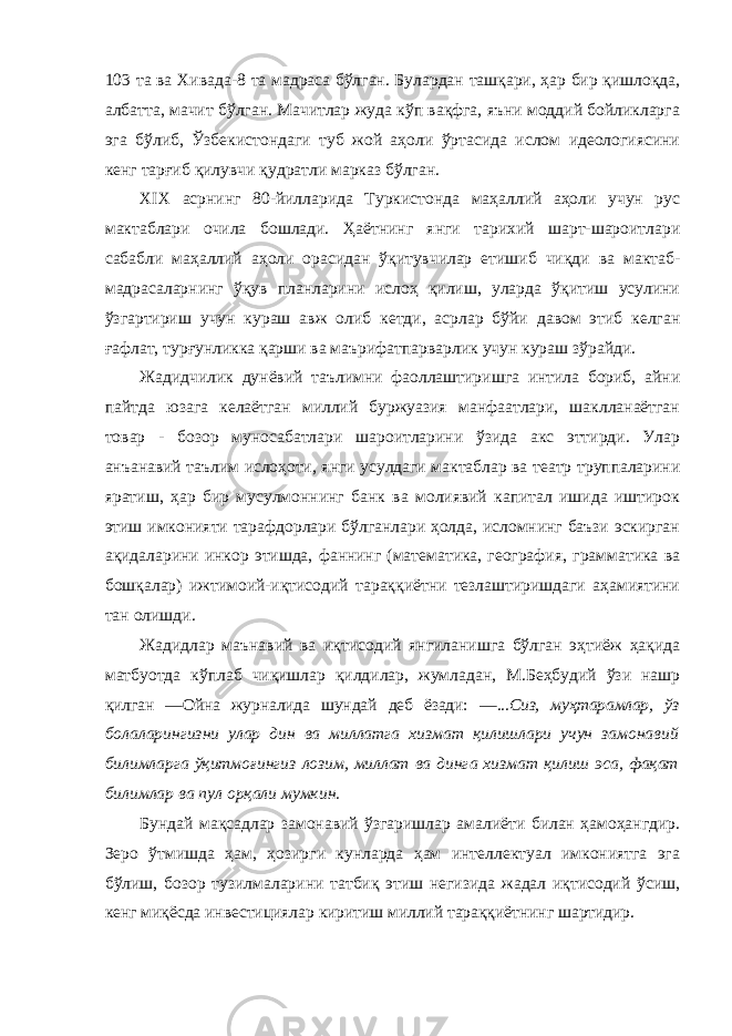 103 та ва Хивада-8 та мадраса бўлган. Булардан ташқари, ҳар бир қишлоқда, албатта, мачит бўлган. Мачитлар жуда кўп вақфга, яъни моддий бойликларга эга бўлиб, Ўзбекистондаги туб жой аҳоли ўртасида ислом идеологиясини кенг тарғиб қилувчи қудратли марказ бўлган. XIX асрнинг 80-йилларида Туркистонда маҳаллий аҳоли учун рус мактаблари очила бошлади. Ҳаётнинг янги тарихий шарт-шароитлари сабабли маҳаллий аҳоли орасидан ўқитувчилар етишиб чиқди ва мактаб- мадрасаларнинг ўқув планларини ислоҳ қилиш, уларда ўқитиш усулини ўзгартириш учун кураш авж олиб кетди, асрлар бўйи давом этиб келган ғафлат, турғунликка қарши ва маърифатпарварлик учун кураш зўрайди. Жадидчилик дунёвий таълимни фаоллаштиришга интила бориб, айни пайтда юзага келаётган миллий буржуазия манфаатлари, шаклланаётган товар - бозор муносабатлари шароитларини ўзида акс эттирди. Улар анъанавий таълим ислоҳоти, янги усулдаги мактаблар ва театр труппаларини яратиш, ҳар бир мусулмоннинг банк ва молиявий капитал ишида иштирок этиш имконияти тарафдорлари бўлганлари ҳолда, исломнинг баъзи эскирган ақидаларини инкор этишда, фаннинг (математика, география, грамматика ва бошқалар) ижтимоий-иқтисодий тараққиётни тезлаштиришдаги аҳамиятини тан олишди. Жадидлар маънавий ва иқтисодий янгиланишга бўлган эҳтиёж ҳақида матбуотда кўплаб чиқишлар қилдилар, жумладан, М.Беҳбудий ўзи нашр қилган ―Ойна журналида шундай деб ёзади: ―...Сиз, муҳтарамлар, ўз болаларингизни улар дин ва миллатга хизмат қилишлари учун замонавий билимларга ўқитмоғингиз лозим, миллат ва динга хизмат қилиш эса, фақат билимлар ва пул орқали мумкин. Бундай мақсадлар замонавий ўзгаришлар амалиёти билан ҳамоҳангдир. Зеро ўтмишда ҳам, ҳозирги кунларда ҳам интеллектуал имкониятга эга бўлиш, бозор тузилмаларини татбиқ этиш негизида жадал иқтисодий ўсиш, кенг миқёсда инвестициялар киритиш миллий тараққиётнинг шартидир. 