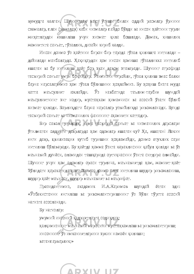 вужудга келган. Шунингдек вақт ўтиши билан оддий расмлар ўрнини схемалар, план (режалар) каби чизмалар пайдо бўлди ва инсон ҳаётини турли жиҳатлардан яхшилаш учун хизмат қила бошлади. Демак, кишилик жамиятига санъат, гўзаллик, дизайн кириб келди. Инсон доимо ўз ҳаётини бирон-бир тарзда гўзал қилишга интилади – дейилади манбаларда. Ҳақиқардан ҳам инсон ҳамиша гўзалликка интилиб яшаган ва бу интилиш ҳаёт бор экан давом этаверади. Шунинг атрофида тасвирий санъат умри боқийдир. Ўзимизни чиройли, гўзал қилиш эмас балки барча нарсаларимиз ҳам гўзал бўлишини ҳоҳлаймиз. Бу ҳоҳиш бизга жуда катта маъсулият юклайди. Ўз навбатида таълим-тарбия шундай маъсулиятнинг энг нодир, мустаҳкам ҳимоячиси ва асосий ўзаги бўлиб хизмат қилади. Борлиқдаги барча нарсалар узвийликда ривожланади. Бунда тасвирий санъат ва чизмачилик фанининг аҳамияти каттадир. Бир савол туғилади, нима тасвирий санъат ва чизмачилик дарслари ўтилмаган олдинги даврларда ҳам одамлар яшаган-ку? Ҳа, яшаган! Лекин янги давр, цвилизация кутиб туришни ҳоҳламайди, доимо етуклик сари интилиш бўлаверади. Бу ҳаётда ҳамма ўзига кераклисини қабул қилади ва ўз маънавий дунёси, оламидан ташқарида ортиқчасини ўзига сиғдира олмайди. Шунинг учун ҳам одамлар ораси турлича, маънавиятда ҳам, жамият-ҳаёт йўлидаги ҳаракатида ҳам. Доимо, доимо олға интилиш шудир ривожланиш, шудир ҳаёт маъноси, шудир маънавият ва маърифат. Президентимиз, академик И.А.Каримов шундай ёзган эди: «Ўзбекистонни янгилаш ва ривожлантиришнинг ўз йўли тўртта асосий негизга асосланади. Бу негизлар: умумий инсоний қадриятларга содиқлиқ; ҳалқимизнинг маънавий меросини мустаҳкамлаш ва ривожлантириш; инсоннинг ўз имкониятларини эркин намоён қилиши; ватанпарварлик;» 