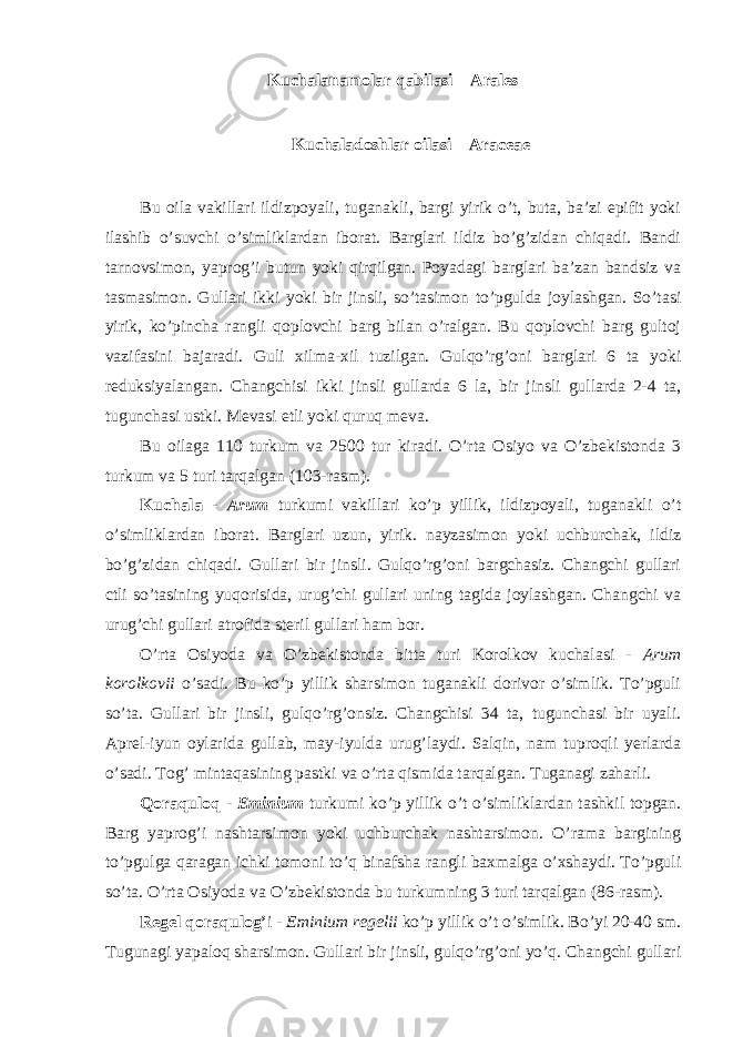 Kuchalanamolar qabilasi – Arales Kuchaladoshlar oilasi – Araceae Bu oila vakillari ildizpoyali, tuganakli, bargi yirik o’t, buta, ba’zi epifit yoki ilashib o’suvchi o’simliklardan iborat. Barglari ildiz bo’g’zidan chiqadi. Bandi tarnovsimon, yaprog’i butun yoki qirqilgan. Poyadagi barglari ba’zan bandsiz va tasmasimon. Gullari ikki yoki bir jinsli, so’tasimon to’pgulda joylashgan. So’tasi yirik, ko’pincha rangli qoplovchi barg bilan o’ralgan. Bu qoplovchi barg gultoj vazifasini bajaradi. Guli xilma-xil tuzilgan. Gulqo’rg’oni barglari 6 ta yoki reduksiyalangan. Changchisi ikki jinsli gullarda 6 la, bir jinsli gullarda 2-4 ta, tugunchasi ustki. Mevasi etli yoki quruq meva. Bu oilaga 110 turkum va 2500 tur kiradi. O’rta Osiyo va O’zbekistonda 3 turkum va 5 turi tarqalgan (103-rasm). Kuchala - Arum turkumi vakillari ko’p yillik, ildizpoyali, tuganakli o’t o’simliklardan iborat. Barglari uzun, yirik. nayzasimon yoki uchburchak, ildiz bo’g’zidan chiqadi. Gullari bir jinsli. Gulqo’rg’oni bargchasiz. Changchi gullari ctli so’tasining yuqorisida, urug’chi gullari uning tagida joylashgan. Changchi va urug’chi gullari atrofida steril gullari ham bor. O’rta Osiyoda va O’zbekistonda bitta turi Korolkov kuchalasi - Arum korolkovii o’sadi. Bu ko’p yillik sharsimon tuganakli dorivor o’simlik. To’pguli so’ta. Gullari bir jinsli, gulqo’rg’onsiz. Changchisi 34 ta, tugunchasi bir uyali. Aprel-iyun oylarida gullab, may-iyulda urug’laydi. Salqin, nam tuproqli yerlarda o’sadi. Tog’ mintaqasining pastki va o’rta qismida tarqalgan. Tuganagi zaharli. Qoraquloq - Eminium turkumi ko’p yillik o’t o’simliklardan tashkil topgan. Barg yaprog’i nashtarsimon yoki uchburchak nashtarsimon. O’rama bargining to’pgulga qaragan ichki tomoni to’q binafsha rangli baxmalga o’xshaydi. To’pguli so’ta. O’rta Osiyoda va O’zbekistonda bu turkumning 3 turi tarqalgan (86-rasm). Regel qoraqulog’ i - Eminium regelii ko’p yillik o’t o’simlik. Bo’yi 20-40 sm. Tugunagi yapaloq sharsimon. Gullari bir jinsli, gulqo’rg’oni yo’q. Changchi gullari 