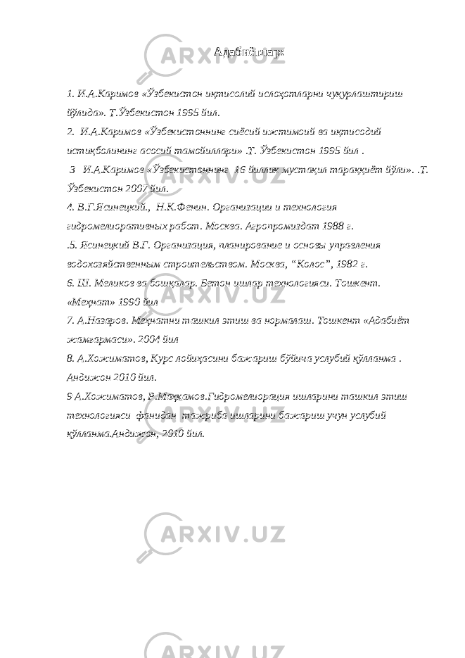 Адабиётлар: 1. И.А.Каримов «Ўзбекистон иқтисолий ислоҳотларни чуқурлаштириш йўлида». Т.Ўзбекистон 1995 йил. 2. И.А.Каримов «Ўзбекистоннинг сиёсий ижтимоий ва иқтисодий истиқболининг асосий тамойиллари» .Т. Ўзбекистон 1995 йил . 3 И.А.Каримов «Ўзбекистоннинг 16 йиллик мустақил тараққиёт йўли». .Т. Ўзбекистон 2007 йил. 4. В.Г.Ясинецкий., Н.К.Фенин. Организации и технология гидромелиоративных работ. Москва. Агропромиздат 1988 г. .5. Ясинецкий В.Г. Организация, планирование и основы управления водохозяйственным строительством. Москва, “Колос”, 1982 г. 6. Ш. Меликов ва бошқалар. Бетон ишлар технологияси. Тошкент. «Меҳнат» 1990 йил 7. А.Назаров. Меҳнатни ташкил этиш ва нормалаш. Тошкент «Адабиёт жамғармаси». 2004 йил 8. А.Хожиматов, Курс лойиҳасини бажариш бўйича услубий қўлланма . Андижон 2010 йил. 9 А.Хожиматов, Р.Маҳкамов.Гидромелиорация ишларини ташкил этиш технологияси фанидан тажриба ишларини бажариш учун услубий қўлланма.Андижон, 2010 йил. 