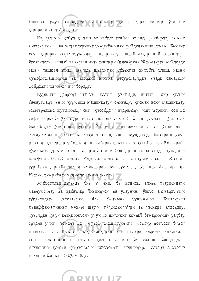 бажариш учун юқоридаги раҳбар қабул қилган қарор сингари ўзининг қарорини ишлаб чиқади. Қарорларни қабул қилиш ва ҳаётга тадбиқ этишда раҳбарлар жамоа аъзоларини ва ходимларнинг тажрибасидан фойдаланиши лозим. Бунинг учун қарорни ижро этувчилар иштирокида ишлаб чиқариш йиғилишлари ўтказилади. Ишлаб чиқариш йиғилишлари (планёрка) бўлимларга жойларда ишни ташкил этиш вақтида шароитни объектив ҳисобга олиш, ишни мувофиқлаштириш ва моддий-техника ресурсларидан янада самарали фойдаланиш имконини беради. Қурилиш даврида шароит кескин ўзгаради, ишнинг бир қисми бажарилади, янги қурилиш машиналари олинади, қисман эски машиналар таъмирлашга жўнатилади ёки ҳисобдан чиқарилади, ишчиларнинг сон ва сифат таркиби ўзгаради, материалларни етказиб бериш усуллари ўзгаради ёки об-ҳаво ўзгариши мумкин. Ўзгарувчан шароит ёки вазият тўғрисидаги маълумотларни олиш ва таҳлил этиш, ишни муддатида бажариш учун тегишли қарорлар қабул қилиш раҳбарнинг вазифаси ҳисобланади.Бу жараён тўхтовсиз давом этади ва раҳбарнинг бошқариш фаолиятида кундалик вазифага айланиб қолади. Юқорида келтирилган маълумотлардан қўриниб турибдики, раҳбарлик ловозимларига маълумотли, тегишли билимга эга бўлган, тажрибали ходимлар тайинланади. Ахборотлар деганда биз у, ёки, бу ҳодиса, воқеа тўғрисидаги маълумотлар ва ҳабарлар йиғиндиси ва уларнинг ўзаро алоқадорлиги тўғрисидаги тасаввурни, ёки, билимни тушунамиз. Бошқариш муваффақиятининг муҳим шарти тўғридан-тўғри ва тескари алоқадир. Тўғридан-тўғри алоқа-ижрочи учун топшириқни қандай бажарилиши раҳбар орқали унинг режали ва мувофиқлаштирилган таъсир доираси билан таъминланади. Тескари алоқа-бошқаришнинг таъсири, ижрочи томонидан ишни бажарилишини назорат қилиш ва тартибга солиш, бошқарувчи тизимнинг ҳолати тўғрисидаги ахборотлар тизимидир. Тескари алоқасиз тизимни бошқариб бўлмайди. 