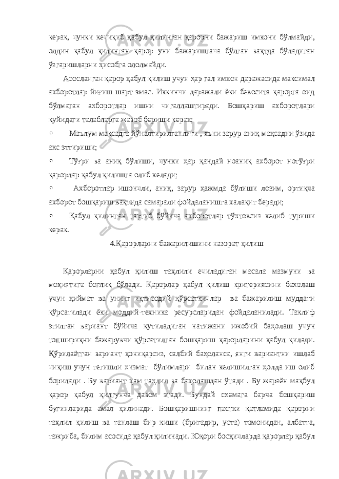 керак, чунки кечиқиб қабул қилинган қарорни бажариш имкони бўлмайди, олдин қабул қилинган қарор уни бажаришгача бўлган вақтда бўладиган ўзгаришларни ҳисобга ололмайди. Асосланган қарор қабул қилиш учун ҳар гал имкон даражасида максимал ахборотлар йиғиш шарт эмас. Иккинчи даражали ёки бевосита қарорга оид бўлмаган ахборотлар ишни чигаллаштиради. Бошқариш ахборотлари куйидаги талабларга жавоб бериши керак;  Маълум мақсадга йўналтирилганлиги , яъни зарур аниқ мақсадни ўзида акс эттириши;  Тўғри ва аниқ бўлиши, чунки ҳар қандай ноаниқ ахборот нотўғри қарорлар қабул қилишга олиб келади;  Ахборотлар ишончли, аниқ, зарур ҳажмда бўлиши лозим, ортиқча ахборот бошқариш вақтида самарали фойдаланишга халақит беради;  Қабул қилинган тартиб бўйича ахборотлар тўхтовсиз келиб туриши керак. 4.Қарорларни бажарилишини назорат қилиш Қарорларни қабул қилиш таҳлили ечиладиган масала мазмуни ва моҳиятига боғлиқ бўлади. Қарорлар қабул қилиш критериясини бахолаш учун қиймат ва унинг иқтисодий қўрсаткичлар ва бажарилиш муддати кўрсатилади ёки моддий-техника ресурсларидан фойдаланилади. Таклиф этилган вариант бўйича кутиладиган натижани ижобий баҳолаш учун топшириқни бажарувчи қўрсатилган бошқариш қарорларини қабул қилади. Қўрилаётган вариант қониқарсиз, салбий баҳоланса, янги вариантни ишлаб чиқиш учун тегишли хизмат бўлимлари билан келишилган ҳолда иш олиб борилади . Бу вариант ҳам таҳлил ва баҳолашдан ўтади . Бу жараён мақбул қарор қабул қилгунча давом этади. Бундай схемага барча бошқариш бугинларида амал қилинади. Бошқаришнинг пастки қатламида қарорни таҳлил қилиш ва танлаш бир киши (бригадир, уста) томонидан, албатта, тажриба, билим асосида қабул қилинади. Юқори босқичларда қарорлар қабул 