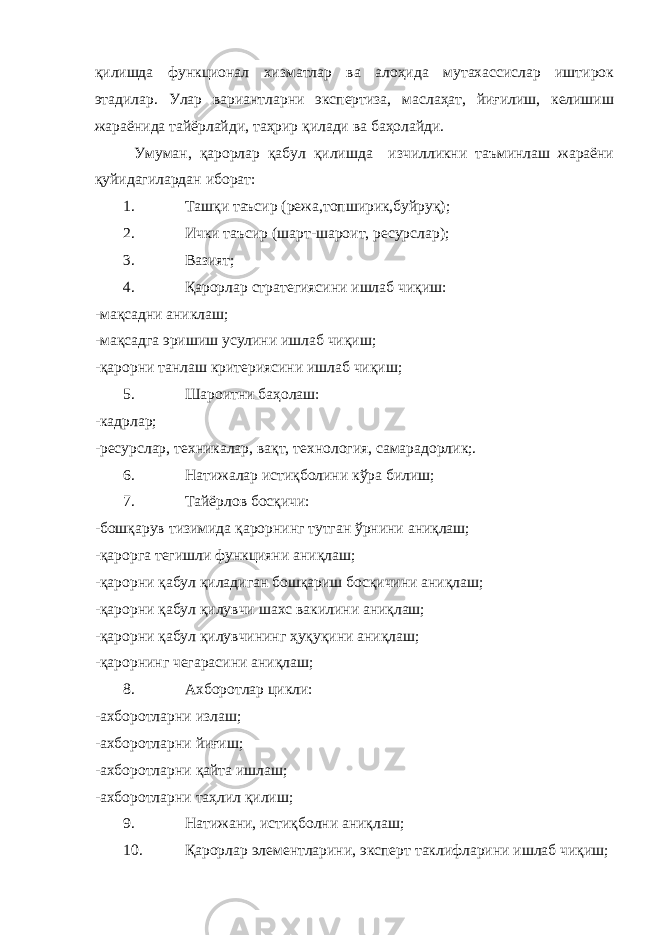 қилишда функционал хизматлар ва алоҳида мутахассислар иштирок этадилар. Улар вариантларни экспертиза, маслаҳат, йиғилиш, келишиш жараёнида тайёрлайди, таҳрир қилади ва баҳолайди. Умуман, қарорлар қабул қилишда изчилликни таъминлаш жараёни қуйидагилардан иборат: 1. Ташқи таъсир (режа,топширик,буйруқ); 2. Ички таъсир (шарт-шароит, ресурслар); 3. Вазият; 4. Қарорлар стратегиясини ишлаб чиқиш: - мақсадни аниклаш; - мақсадга эришиш усулини ишлаб чиқиш ; - қарорни танлаш критериясини ишлаб чиқиш ; 5. Шароитни баҳолаш: -кадрлар; -ресурслар, техникалар, вақт, технология, самарадорлик;. 6. Натижалар истиқболини кўра билиш; 7. Тайёрлов босқичи: -бошқарув тизимида қарорнинг тутган ўрнини аниқлаш; -қарорга тегишли функцияни аниқлаш; -қарорни қабул қиладиган бошқариш босқичини аниқлаш; -қарорни қабул қилувчи шахс вакилини аниқлаш; -қарорни қабул қилувчининг ҳуқуқини аниқлаш; - қарорнинг чегарасини аниқлаш; 8. Ахборотлар цикли: -ахборотларни излаш; - ахборотларни йиғиш; - ахборотларни қайта ишлаш; - ахборотларни таҳл и л қилиш ; 9. Натижани , истиқболни аниқлаш; 10. Қарорлар элементларини, эксперт таклифларини ишлаб чиқиш ; 