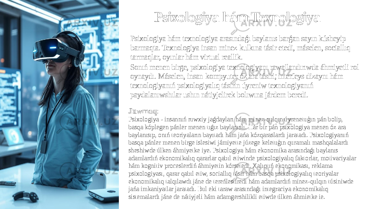 Psixologiya hám Texnologiya Psixologiya hám texnologiya arasındaǵı baylanıs barǵan sayın kúsheyip barmaqta. Texnologiya insan minez-kulkına tásir etedi, máselen, sociallıq tarmaqlar, oyınlar hám virtual reallik. Sonıń menen birge, psixologiya texnologiyanı rawajlandırıwda áhmiyetli rol oynaydı. Máselen, insan-kompyuter óz ara tásiri, interfeys dizaynı hám texnologiyanıń psixologiyalıq tásirin úyreniw texnologiyanıń paydalanıwshılar ushın nátiyjelirek bolıwına járdem beredi. Juwmaq : Psixologiya - insannıń ruwxiy jaǵdayları hám minez-qulqın úyrenetuģın pán bolip, basqa kóplegen pánler menen tıǵız baylanıslı. Hár bir pán psixologiya menen óz ara baylanısıp, onıń teoriyaların bayıtadı hám jańa kózqaraslardı jaratadı. Psixologiyanıń basqa pánler menen birge islesiwi jámiyette júzege keletuģın quramalı mashqalalardı sheshiwde úlken áhmiyetke iye. Psixologiya hám ekonomika arasındaǵı baylanıs adamlardıń ekonomikalıq qararlar qabıl etiwinde psixologiyalıq faktorlar, motivaciyalar hám kognitiv proceslerdiń áhmiyetin kórsetedi. Xalıqtıń ekonomikası, reklama psixologiyası, qarar qabıl etiw, sociallıq tásir hám basqa psixologiyalıq teoriyalar ekonomikalıq talqılawdı jáne de tereńlestiredi hám adamlardıń minez-qulqın túsiniwde jańa imkaniyatlar jaratadı. Bul eki taraw arasındaǵı integraciya ekonomikalıq sistemalardı jáne de nátiyjeli hám adamgershilikli etiwde úlken áhmietke ie. 