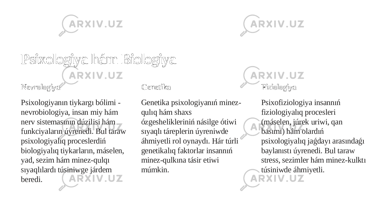 Psixologiya hám Biologiya Nevrologiya Psixologiyanın tiykargı bólimi - nevrobiologiya, insan miy hám nerv sistemasının dúzilisi hám funkciyaların úyrenedi. Bul taraw psixologiyalıq proceslerdiń biologiyalıq tiykarların, máselen, yad, sezim hám minez-qulqı sıyaqlılardı túsiniwge járdem beredi. Genetika Genetika psixologiyanıń minez- qulıq hám shaxs ózgeshelikleriniń násilge ótiwi sıyaqlı táreplerin úyreniwde áhmiyetli rol oynaydı. Hár túrli genetikalıq faktorlar insannıń minez-qulkına tásir etiwi múmkin. Fiziologiya Psixofiziologiya insannıń fiziologiyalıq procesleri (máselen, júrek uriwi, qan basımı) hám olardıń psixologiyalıq jaǵdayı arasındaǵı baylanıstı úyrenedi. Bul taraw stress, sezimler hám minez-kulktı túsiniwde áhmiyetli. 