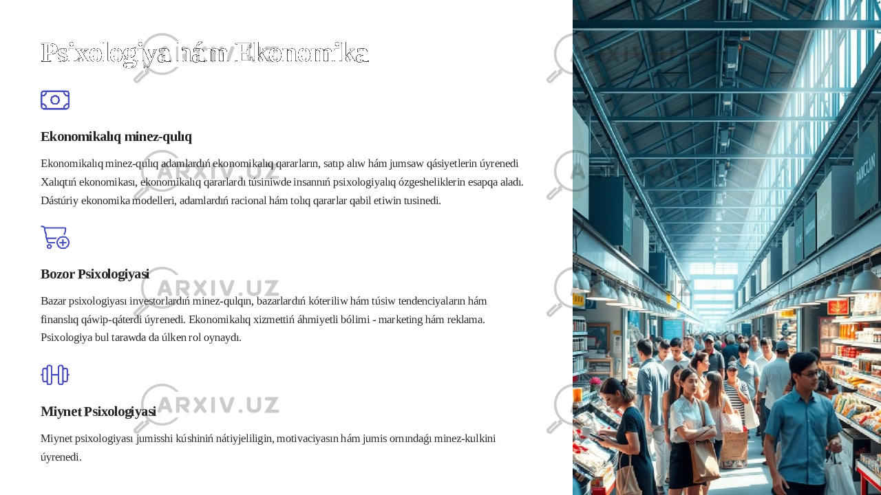 Psixologiya hám Ekonomika Ekonomikalıq minez-qulıq Ekonomikalıq minez-qulıq adamlardıń ekonomikalıq qararların, satıp alıw hám jumsaw qásiyetlerin úyrenedi Xalıqtıń ekonomikası, ekonomikalıq qararlardı túsiniwde insannıń psixologiyalıq ózgesheliklerin esapqa aladı. Dástúriy ekonomika modelleri, adamlardıń racional hám tolıq qararlar qabil etiwin tusinedi. Bozor Psixologiyasi Bazar psixologiyası investorlardıń minez-qulqın, bazarlardıń kóteriliw hám túsiw tendenciyaların hám finanslıq qáwip-qáterdi úyrenedi. Ekonomikalıq xizmettiń áhmiyetli bólimi - marketing hám reklama. Psixologiya bul tarawda da úlken rol oynaydı. Miynet Psixologiyasi Miynet psixologiyası jumisshi kúshiniń nátiyjeliligin, motivaciyasın hám jumis ornındaǵı minez-kulkini úyrenedi. 