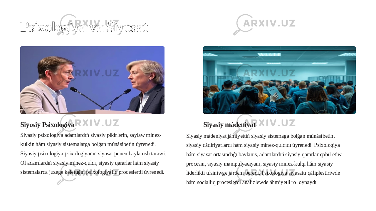 Psixologiya va Siyosat Siyosiy Psixologiya Siyasiy psixologiya adamlardıń siyasiy pikirlerin, saylaw minez- kulkin hám siyasiy sistemalarga bolǵan múnásibetin úyrenedi. Siyasiy psixologiya psixologiyanın siyasat penen baylanıslı tarawi. Ol adamlardıń siyasiy minez-qulqı, siyasiy qararlar hám siyasiy sistemalarda júzege keletuģın psixologiyalıq proceslerdi úyrenedi. Siyasiy mádeniyat Siyasiy mádeniyat jámiyettiń siyasiy sistemaga bolǵan múnásibetin, siyasiy qádiriyatlardı hám siyasiy minez-qulqıdı úyrenedi. Psixologiya hám siyasat ortasındaǵı baylanıs, adamlardıń siyasiy qararlar qabıl etiw procesin, siyasiy manipulyaciyanı, siyasiy minez-kulqı hám siyasiy liderlikti túsiniwge járdem beredi. Psixologiya siyasattı qáliplestiriwde hám sociallıq proceslerdi analizlewde áhmiyetli rol oynaydı 