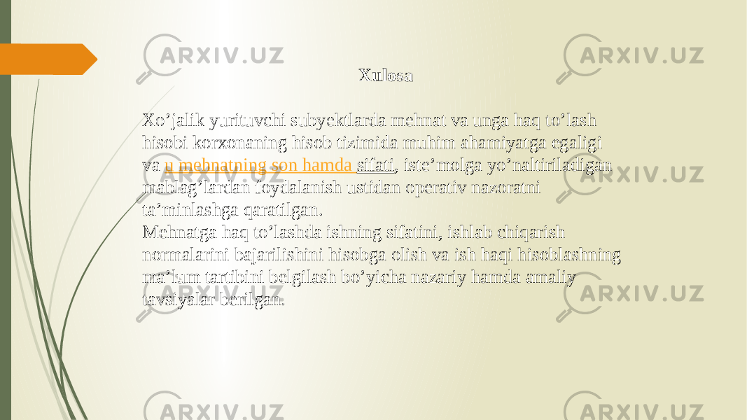 Xulosa Хo’jalik yurituvchi subyektlarda mehnat va unga haq to’lash hisobi korxonaning hisob tizimida muhim ahamiyatga egaligi va  u mehnatning son hamda sifati , iste’molga yo’naltiriladigan mablag’lardan foydalanish ustidan operativ nazoratni ta’minlashga qaratilgan. Mehnatga haq to’lashda ishning sifatini, ishlab chiqarish normalarini bajarilishini hisobga olish va ish haqi hisoblashning ma’lum tartibini belgilash bo’yicha nazariy hamda amaliy tavsiyalar berilgan. 