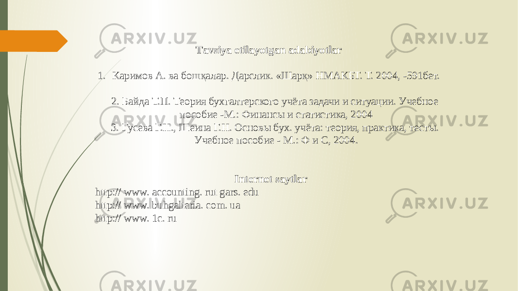 Тavsiya etilayotgan adabiyotlar 1. Каримов А. ва бошқалар. Дарслик. «Шарқ» НМАКБТ. Т. 2004, -591бет. 2. Байда Т.П. Теория бухгалтерского учёта задачи и ситуации. Учебное пособие -М.: Финансы и статистика, 2004 3. Гусева Г.Н., Шеина Г.Н. Основы бух. учёта: теория, практика, тесты. Учебное пособие - М.: Ф и С, 2004. Internet saytlar http:// www. accounting. rut gars. edu http:// www. buhgalteria. com. ua http:// www. 1c. ru 