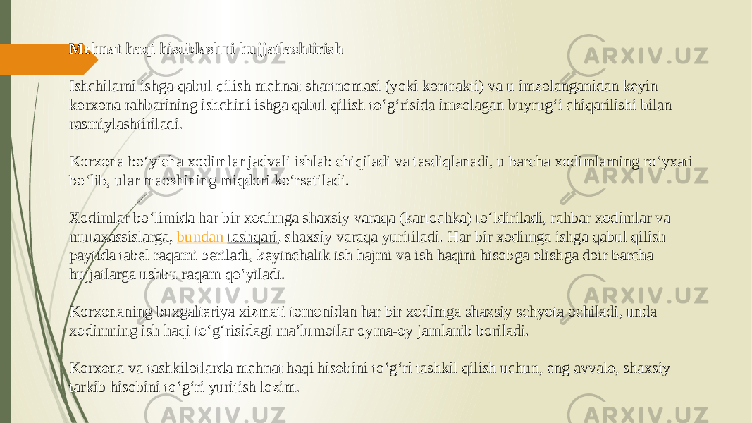 Mehnat haqi hisoblashni hujjatlashtirish Ishchilarni ishga qabul qilish mehnat shartnomasi (yoki kontrakti) va u imzolanganidan keyin korxona rahbarining ishchini ishga qabul qilish to‘g‘risida imzolagan buyrug‘i chiqarilishi bilan rasmiylashtiriladi. Korxona bo‘yicha xodimlar jadvali ishlab chiqiladi va tasdiqlanadi, u barcha xodimlarning ro‘yxati bo‘lib, ular maoshining miqdori ko‘rsatiladi. Xodimlar bo‘limida har bir xodimga shaxsiy varaqa (kartochka) to‘ldiriladi, rahbar xodimlar va mutaxassislarga,  bundan tashqari , shaxsiy varaqa yuritiladi. Har bir xodimga ishga qabul qilish paytida tabel raqami beriladi, keyinchalik ish hajmi va ish haqini hisobga olishga doir barcha hujjatlarga ushbu raqam qo‘yiladi. Korxonaning buxgalteriya xizmati tomonidan har bir xodimga shaxsiy schyota ochiladi, unda xodimning ish haqi to‘g‘risidagi ma’lumotlar oyma-oy jamlanib boriladi. Korxona va tashkilotlarda mehnat haqi hisobini to‘g‘ri tashkil qilish uchun, eng avvalo, shaxsiy tarkib hisobini to‘g‘ri yuritish lozim. 