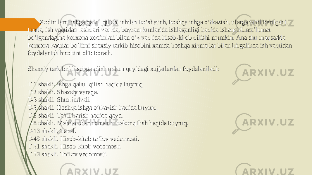 Xodimlarni ishga qabul qilish, ishdan bo‘shatish, boshqa ishga o‘tkazish, ularga ta’til berilgani, tunda, ish vaqtidan tashqari vaqtda, bayram kunlarida ishlaganligi haqida ishonchli ma’lumot bo‘lgandagina korxona xodimlari bilan o‘z vaqtida hisob-kitob qilishi mumkin. Ana shu maqsadda korxona kadrlar bo‘limi shaxsiy tarkib hisobini xamda boshqa xizmatlar bilan birgalikda ish vaqtidan foydalanish hisobini olib boradi. Shaxsiy tarkibni hisobga olish uchun quyidagi xujjatlardan foydalaniladi: T-1 shakli. Ishga qabul qilish haqida buyruq T-2 shakli. Shaxsiy varaqa. T-3 shakli. Shtat jadvali. T-5 shakli. Boshqa ishga o‘tkazish haqida buyruq. T-6 shakli. Ta’til berish haqida qayd. T-8 shakli. Mehnat shartnomasini bekor qilish haqida buyruq. T-13 shakli. Tabel. T-49 shakli. Hisob-kitob to‘lov vedomosti. T-51 shakli. Hisob-kitob vedomosti. T-53 shakli. To‘lov vedomosti. 