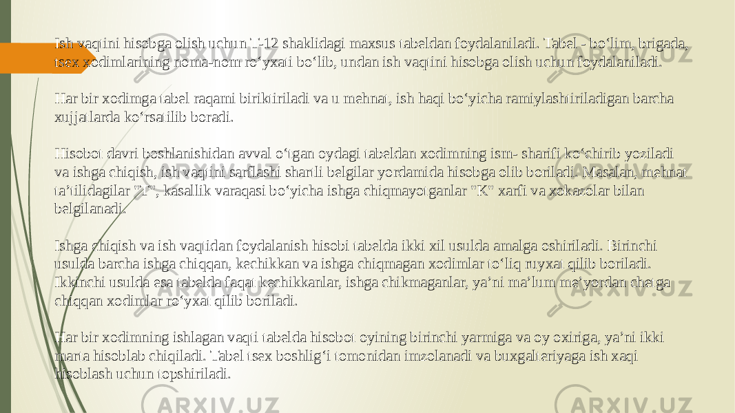 Ish vaqtini hisobga olish uchun T-12 shaklidagi maxsus tabeldan foydalaniladi. Tabel - bo‘lim, brigada, tsex xodimlarining noma-nom ro‘yxati bo‘lib, undan ish vaqtini hisobga olish uchun foydalaniladi. Har bir xodimga tabel raqami biriktiriladi va u mehnat, ish haqi bo‘yicha ramiylashtiriladigan barcha xujjatlarda ko‘rsatilib boradi. Hisobot davri boshlanishidan avval o‘tgan oydagi tabeldan xodimning ism- sharifi ko‘chirib yoziladi va ishga chiqish, ish vaqtini sarflashi shartli belgilar yordamida hisobga olib boriladi. Masalan, mehnat ta’tilidagilar &#34;T&#34;, kasallik varaqasi bo‘yicha ishga chiqmayotganlar &#34;K&#34; xarfi va xokazolar bilan belgilanadi. Ishga chiqish va ish vaqtidan foydalanish hisobi tabelda ikki xil usulda amalga oshiriladi. Birinchi usulda barcha ishga chiqqan, kechikkan va ishga chiqmagan xodimlar to‘liq ruyxat qilib boriladi. Ikkinchi usulda esa tabelda faqat kechikkanlar, ishga chikmaganlar, ya’ni ma’lum me’yordan chetga chiqqan xodimlar ro‘yxat qilib boriladi. Har bir xodimning ishlagan vaqti tabelda hisobot oyining birinchi yarmiga va oy oxiriga, ya’ni ikki marta hisoblab chiqiladi. Tabel tsex boshlig‘i tomonidan imzolanadi va buxgalteriyaga ish xaqi hisoblash uchun topshiriladi. 