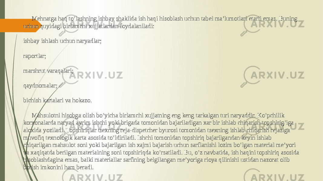 Mehnatga haq to‘lashning ishbay shaklida ish haqi hisoblash uchun tabel ma’lumotlari etarli emas. Buning uchun quyidagi birlamchi xujjatlardan foydalaniladi: ishbay ishlash uchun naryadlar; raportlar; marshrut varaqalari; qaydnomalar; bichish kartalari va hokazo. Mahsulotni hisobga olish bo‘yicha birlamchi xujjatning eng keng tarkalgan turi naryaddir. Ko‘pchilik korxonalarda naryad ayrim ishchi yoki brigada tomonidan bajariladigan xar bir ishlab chiqarish topshirig‘iga aloxida yoziladi. Topshiriqlar tsexning reja-dispetcher byurosi tomonidan tsexning ishlab chiqarish rejasiga muvofiq texnologik karta asosida to‘ldiriladi. Ishchi tomonidan topshiriq bajarilgandan keyin ishlab chiqarilgan mahsulot soni yoki bajarilgan ish xajmi bajarish uchun sarflanishi lozim bo‘lgan material me’yori va xaqiqatda berilgan materialning soni topshiriqda ko‘rsatiladi. Bu, o‘z navbatida, ish haqini topshiriq asosida hisoblashdagina emas, balki materiallar sarfining belgilangan me’yoriga rioya qilinishi ustidan nazorat olib borish imkonini ham beradi. 