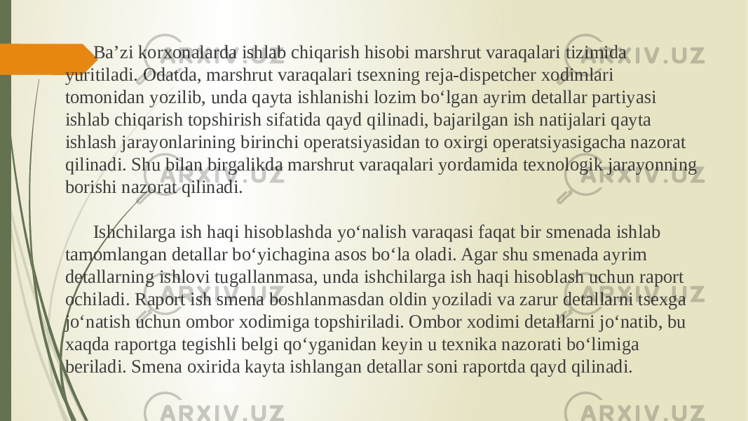 Ba’zi korxonalarda ishlab chiqarish hisobi marshrut varaqalari tizimida yuritiladi. Odatda, marshrut varaqalari tsexning reja-dispetcher xodimlari tomonidan yozilib, unda qayta ishlanishi lozim bo‘lgan ayrim detallar partiyasi ishlab chiqarish topshirish sifatida qayd qilinadi, bajarilgan ish natijalari qayta ishlash jarayonlarining birinchi operatsiyasidan to oxirgi operatsiyasigacha nazorat qilinadi. Shu bilan birgalikda marshrut varaqalari yordamida texnologik jarayonning borishi nazorat qilinadi. Ishchilarga ish haqi hisoblashda yo‘nalish varaqasi faqat bir smenada ishlab tamomlangan detallar bo‘yichagina asos bo‘la oladi. Agar shu smenada ayrim detallarning ishlovi tugallanmasa, unda ishchilarga ish haqi hisoblash uchun raport ochiladi. Raport ish smena boshlanmasdan oldin yoziladi va zarur detallarni tsexga jo‘natish uchun ombor xodimiga topshiriladi. Ombor xodimi detallarni jo‘natib, bu xaqda raportga tegishli belgi qo‘yganidan keyin u texnika nazorati bo‘limiga beriladi. Smena oxirida kayta ishlangan detallar soni raportda qayd qilinadi. 