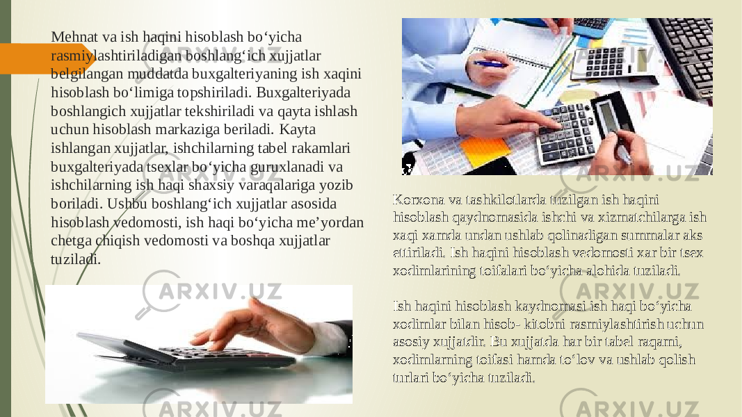 Mehnat va ish haqini hisoblash bo‘yicha rasmiylashtiriladigan boshlang‘ich xujjatlar belgilangan muddatda buxgalteriyaning ish xaqini hisoblash bo‘limiga topshiriladi. Buxgalteriyada boshlangich xujjatlar tekshiriladi va qayta ishlash uchun hisoblash markaziga beriladi. Kayta ishlangan xujjatlar, ishchilarning tabel rakamlari buxgalteriyada tsexlar bo‘yicha guruxlanadi va ishchilarning ish haqi shaxsiy varaqalariga yozib boriladi. Ushbu boshlang‘ich xujjatlar asosida hisoblash vedomosti, ish haqi bo‘yicha me’yordan chetga chiqish vedomosti va boshqa xujjatlar tuziladi. Korxona va tashkilotlarda tuzilgan ish haqini hisoblash qaydnomasida ishchi va xizmatchilarga ish xaqi xamda undan ushlab qolinadigan summalar aks ettiriladi. Ish haqini hisoblash vedomosti xar bir tsex xodimlarining toifalari bo‘yicha alohida tuziladi. Ish haqini hisoblash kaydnomasi ish haqi bo‘yicha xodimlar bilan hisob- kitobni rasmiylashtirish uchun asosiy xujjatdir. Bu xujjatda har bir tabel raqami, xodimlarning toifasi hamda to‘lov va ushlab qolish turlari bo‘yicha tuziladi. 