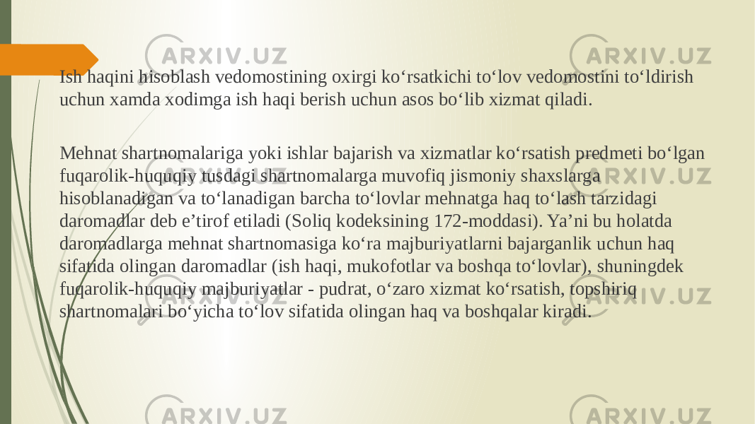 Ish haqini hisoblash vedomostining oxirgi ko‘rsatkichi to‘lov vedomostini to‘ldirish uchun xamda xodimga ish haqi berish uchun asos bo‘lib xizmat qiladi. Mehnat shartnomalariga yoki ishlar bajarish va xizmatlar ko‘rsatish predmeti bo‘lgan fuqarolik-huquqiy tusdagi shartnomalarga muvofiq jismoniy shaxslarga hisoblanadigan va to‘lanadigan barcha to‘lovlar mehnatga haq to‘lash tarzidagi daromadlar deb e’tirof etiladi (Soliq kodeksining 172-moddasi). Ya’ni bu holatda daromadlarga mehnat shartnomasiga ko‘ra majburiyatlarni bajarganlik uchun haq sifatida olingan daromadlar (ish haqi, mukofotlar va boshqa to‘lovlar), shuningdek fuqarolik-huquqiy majburiyatlar - pudrat, o‘zaro xizmat ko‘rsatish, topshiriq shartnomalari bo‘yicha to‘lov sifatida olingan haq va boshqalar kiradi. 