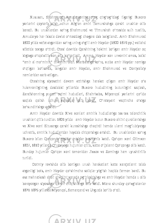 Xususan, Shohmurod Amudaryoning o‘ng qirg‘og‘idagi ilgarigi Buxoro yerlarini qaytarib olish uchun Afg‘on amiri Temurshohga qarshi urushlar olib boradi. Bu urushlardan so‘ng Shohmurod va Timurshoh o‘rtasida sulh tuzilib, Amudaryo har ikkala davlat o‘rtasidagi chegara deb belgilandi. Amir Shohmurod 1800 yilda vafot etganidan so‘ng uning o‘g‘li amir Haydar (1800-1876 yy.) valiahd sifatida taxtga o‘tirdi. Otasi davrida Qarshining hokimi bo‘lgan amir Haydar oq kigizga o‘tqaizilib xon etib ko‘tariladi. Ammo, Haydar xon unvonini emas, balki “amir al-mo‘minin” unvonini oldi. Manbalarga ko‘ra, xutba amir Haydar nomiga o‘qilgan bo‘lsa-da, tangalar amir Haydar, amir Shohmurod va Doniyolbiy nomlaridan zarb etilgan. Otasining siyosatini davom ettirishga harakat qilgan amir Haydar o‘z hukmronligining dastlabki yillarida Buxoro hududining butunligini saqlash, Zarafshonning yuqori oqimi hududlari, Shahrisabz, Miyonqol yerlarini qo‘lda saqlab qolish uchun kurashlar olib bordi. O‘ratepani vaqtincha o‘ziga bo‘sundirishga erishdi. Amir Haydar davrida Xiva xonlari amirlik hududlariga tez-tez talonchilik urushlari qilib turdilar. 1806 yilda amir Haydar butun Buxoro ahlini qurollanishga va Xiva xoni Eltuzarga qarshi kurashishga chaqirdi hamda ularni mag‘lubiyatga uchratib, amirlik hududlaridan haydab chiqarishga erishdi. Bu urushlardan so‘ng Buxoro bilan Qo‘qon o‘rtasida urushlar boshlanib ketdi. Qo‘qon xoni Olimxon 1807, 1810 yillarda O‘ratepaga hujumlar qilib, katta o‘ljalarni Qo‘qonga olib ketdi. Bunday hujumlar Qo‘qon xoni tomonidan Jizzax va Zominga ham uyushtirilib turildi. Doimiy ravishda olib borilgan urush harakatlari katta xarajatlarni talab etganligi bois, amir Haydar qo‘shimcha soliqlar yig‘ish haqida farmon berdi. Bu esa mehnatkash aholi ahvolini yanada og‘irlashishga va amir Haydar hamda u olib borayotgan siyosatga qarshi chiqishlarga olib keldi. Mana shunday qo‘zg‘olonlar 1821-1825 yillarda Miyonqol, Samarqand va Urgutda bo‘lib o‘tdi. 