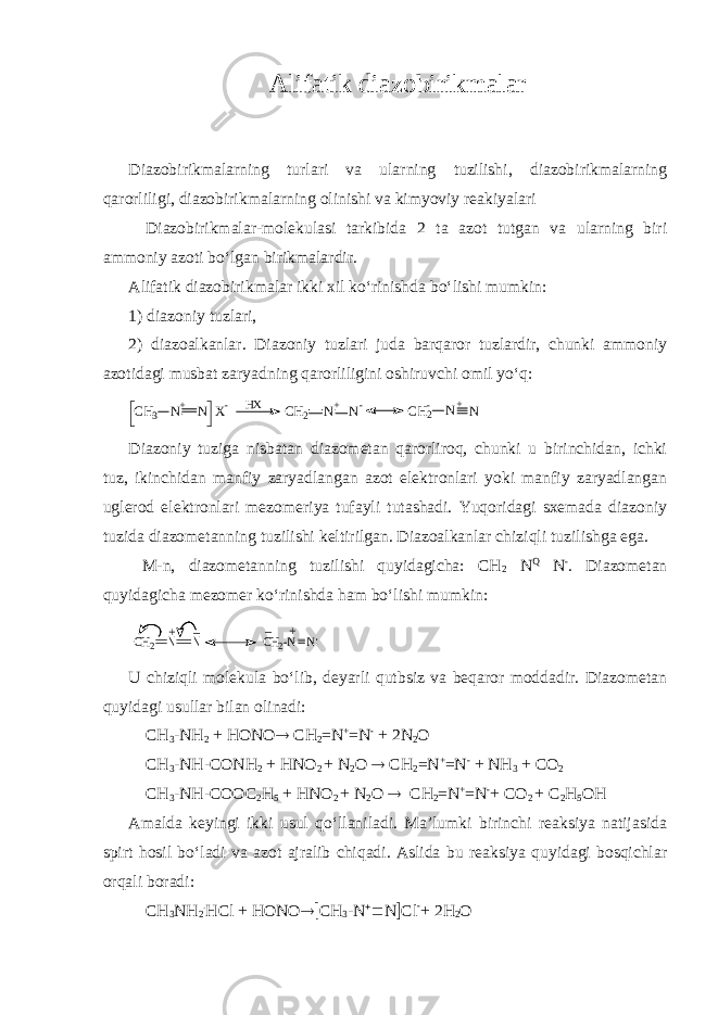 Alifatik diazobirikmalar Diazobirikmalarning turlari va ularning tuzilishi, diazobirikmalarning qarorliligi, diazobirikmalarning olinishi va kimyoviy reakiyalari Diazobirikmalar-molekulasi tarkibida 2 ta azot tutgan va ularning biri ammoniy azoti bo‘lgan birikmalardir. Alifatik diazobirikmalar ikki xil ko‘rinishda bo‘lishi mumkin: 1) diazoniy tuzlari, 2) diazoalkanlar. Diazoniy tuzlari juda barqaror tuzlardir, chunki ammoniy azotidagi musbat zaryadning qarorliligini oshiruvchi omil yo‘q:CH3 N N X - + C H2 N+ N- HX C H2 N+ N - Diazoniy tuziga nisbatan diazometan qarorliroq, chunki u birinchidan, ichki tuz, ikinchidan manfiy zaryadlangan azot elektronlari yoki manfiy zaryadlangan uglerod elektronlari mezomeriya tufayli tutashadi. Yuqoridagi sxemada diazoniy tuzida diazometanning tuzilishi keltirilgan. Diazoalkanlar chiziqli tuzilishga ega. M-n, diazometanning tuzilishi quyidagicha: CH 2  N Q  N - . Diazometan quyidagicha mezomer ko‘rinishda ham bo‘lishi mumkin: : + _ _ + CH2-N N CH2 N N U chiziqli molekula bo‘lib, deyarli qutbsiz va beqaror moddadir. Diazometan quyidagi usullar bilan olinadi: CH 3 -NH 2 + HONO  CH 2 =N + =N - + 2N 2 O CH 3 -NH-CONH 2 + HNO 2 + N 2 O  CH 2 =N + =N - + NH 3 + CO 2 CH 3 -NH-COOC 2 H 5 + HNO 2 + N 2 O  CH 2 =N + =N - + CO 2 + C 2 H 5 OH Amalda keyingi ikki usul qo‘llaniladi. Ma’lumki birinchi reaksiya natijasida spirt hosil bo‘ladi va azot ajralib chiqadi. Aslida bu reaksiya quyidagi bosqichlar orqali boradi: CH 3 NH 2 . HCl + HONO  CH 3 -N   N  Cl - + 2H 2 O 