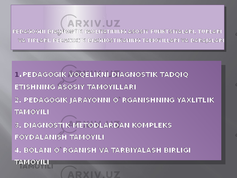 PEDAGOGNI DIAGNOSTIK FAOLIYATINING ASOSIY FUNKTSIYALARI, TURLARI VA TIPLARI. PEDAGOGIK DIAGNOSTIKANING TAMOYILLARI VA DARAJALARI 1 . PEDAGOGIK VOQELIKNI DIAGNOSTIK TADQIQ ETISHNING ASOSIY TAMOYILLARI 2. PEDAGOGIK JARAYONNI O`RGANISHNING YAXLITLIK TAMOYILI 3. DIAGNOSTIK METODLARDAN KOMPLEKS FOYDALANISH TAMOYILI 4. BOLANI O`RGANISH VA TARBIYALASH BIRLIGI TAMOYILI01 13 17 14 01 02 1A 0B 1D 0D 1E 0B 