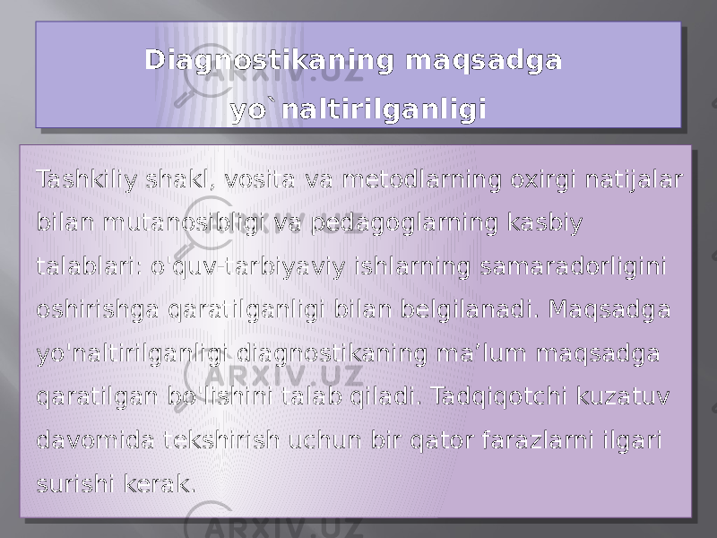 Diagnostikaning maqsadga yo`naltirilganligi Tashkiliy shakl, vosita va metodlarning oxirgi natijalar bilan mutanosibligi va pedagoglarning kasbiy talablari: o&#39;quv-tarbiyaviy ishlarning samaradorligini oshirishga qaratilganligi bilan belgilanadi. Maqsadga yo&#39;naltirilganligi diagnostikaning ma’lum maqsadga qaratilgan bo&#39;lishini talab qiladi. Tadqiqotchi kuzatuv davomida tekshirish uchun bir qator farazlarni ilgari surishi kerak.03 3729 21 0A0B 07 0F 0C 030809 130805 16 