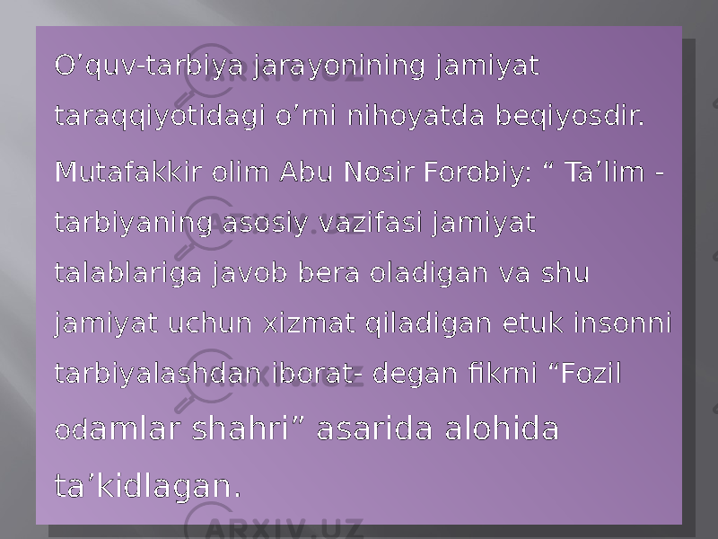 O’quv-tarbiya jarayonining jamiyat taraqqiyotidagi o’rni nihoyatda beqiyosdir. Mutafakkir olim Abu Nosir Forobiy: “ Ta’lim - tarbiyaning asosiy vazifasi jamiyat talablariga javob bera oladigan va shu jamiyat uchun xizmat qiladigan etuk insonni tarbiyalashdan iborat- degan fikrni “Fozil od amlar shahri” asarida alohida ta’kidlagan.01 07 18 07 07 0E 07 0F 08 07 