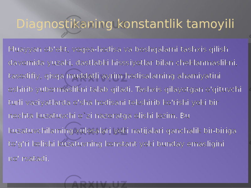 Diagnostikaning konstantlik tamoyili Muayyan ob&#39;ekt, voqea-hodisa va boshqalarni tashxis qilish davomida yuzaki, dastlabki hisssiyotlar bilan cheklanmaslikni, tasodifiy, qisqa muddatli ayrim hodisalarning ahamiyatini oshirib yubormaslikni talab qiladi. Tashxis qilayotgan o&#39;qituvchi turli vaziyatlarda o&#39;sha hodisani tekshirib ko&#39;rishi yoki bir nechta kuzatuvchi o`zi nazoratga olishi lozim. Bu kuzatuvchilaming xulosalari yoki natijalari qanchalik bir-biriga to&#39;g&#39;ri kelishi kuzatuvning konstant yoki bunday emasligini ко&#39; rsatadi.18 13 07 0F 07 10 1A 07 36 