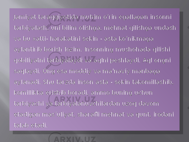 Jamiyat taraqqiyotida muhim o’rin egallagan insonni tarbiyalash, uni bilim olishga, mehnat qilishga undash va bu xatti- harakatini sekin - asta ko’nikmaga aylantirib borish lozim. Insonning mushohada qilishi qobiliyatni tarbiyalaydi va aqlni peshlaydi. Aql ongni saqlaydi. Ong esa moddiy va ma&#39;naviy manbaga aylanadi. Shu tarzda inson asta - sekin takomillashib, komillikka erishib boradi, ammo buning uchun tarbiyachi va tarbiyalanuvchilardan uzoq davom etadigan mas’uliyat, sharafli mehnat va qunt, irodani talab etadi.27 07 05 08 03 16 08 1A 07 15 07 