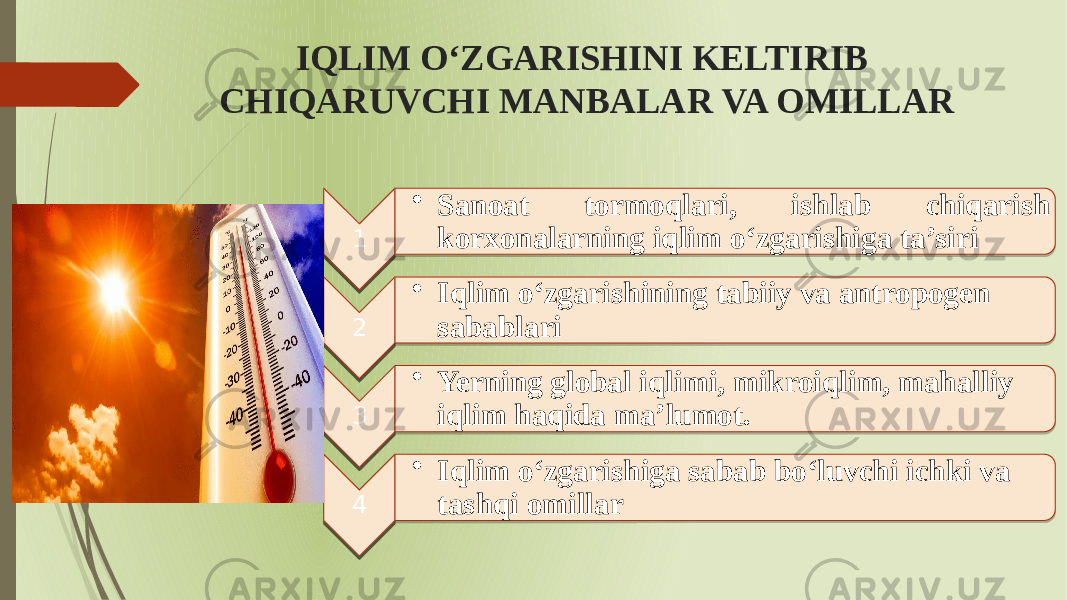 IQLIM OʻZGARISHINI KELTIRIB CHIQARUVCHI MANBALAR VA OMILLAR 1 • Sanoat tormoqlari, ishlab chiqarish korxonalarning iqlim oʻzgarishiga ta’siri 2 • Iqlim oʻzgarishining tabiiy va antropogen sabablari 3 • Yerning global iqlimi, mikroiqlim, mahalliy iqlim haqida ma’lumot. 4 • Iqlim oʻzgarishiga sabab boʻluvchi ichki va tashqi omillar 01 01 0C16171816 24181A251817 02 01 011C1D 20162216 03 01 2D 1E 04 01 011C1D 19 