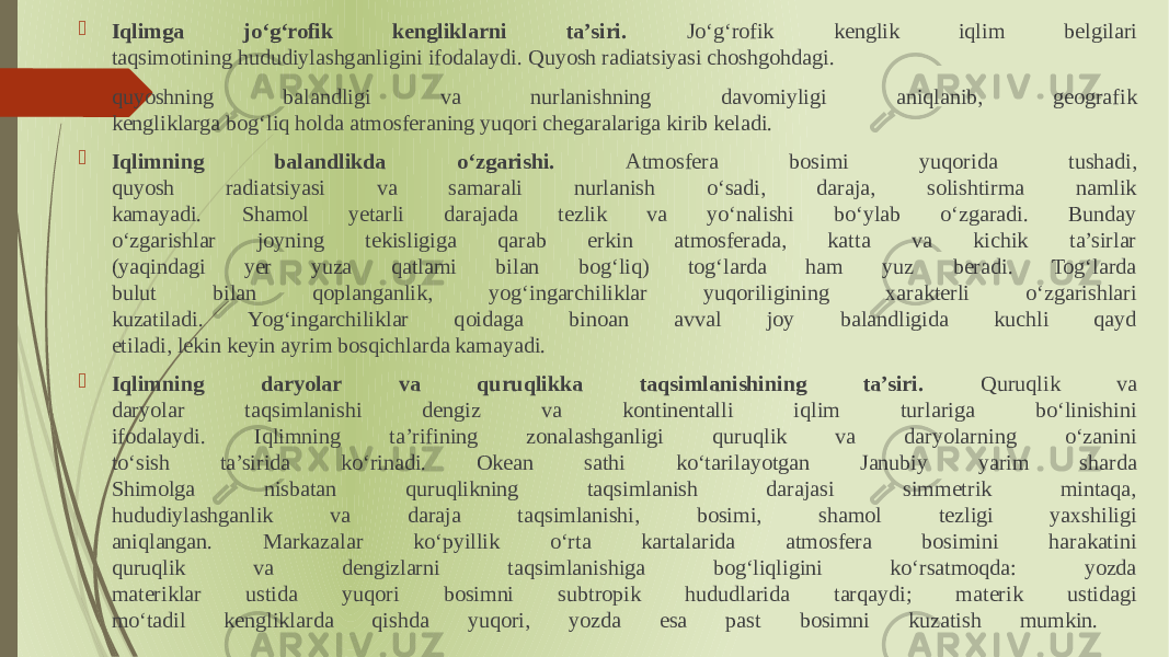  Iqlimga joʻgʻrofik kengliklarni ta’siri. Joʻgʻrofik kenglik iqlim belgilari taqsimotining hududiylashganligini ifodalaydi. Quyosh radiatsiyasi choshgohdagi.  quyoshning balandligi va nurlanishning davomiyligi aniqlanib, geografik kengliklarga bogʻliq holda atmosferaning yuqori chegaralariga kirib keladi.  Iqlimning balandlikda oʻzgarishi. Atmosfera bosimi yuqorida tushadi, quyosh radiatsiyasi va samarali nurlanish oʻsadi, daraja, solishtirma namlik kamayadi. Shamol yetarli darajada tezlik va yoʻnalishi boʻylab oʻzgaradi. Bunday oʻzgarishlar joyning tekisligiga qarab erkin atmosferada, katta va kichik ta’sirlar (yaqindagi yer yuza qatlami bilan bogʻliq) togʻlarda ham yuz beradi. Togʻlarda bulut bilan qoplanganlik, yogʻingarchiliklar yuqoriligining xarakterli oʻzgarishlari kuzatiladi. Yogʻingarchiliklar qoidaga binoan avval joy balandligida kuchli qayd etiladi, lekin keyin ayrim bosqichlarda kamayadi.  Iqlimning daryolar va quruqlikka taqsimlanishining ta’siri. Quruqlik va daryolar taqsimlanishi dengiz va kontinentalli iqlim turlariga boʻlinishini ifodalaydi. Iqlimning ta’rifining zonalashganligi quruqlik va daryolarning oʻzanini toʻsish ta’sirida koʻrinadi. Okean sathi koʻtarilayotgan Janubiy yarim sharda Shimolga nisbatan quruqlikning taqsimlanish darajasi simmetrik mintaqa, hududiylashganlik va daraja taqsimlanishi, bosimi, shamol tezligi yaxshiligi aniqlangan. Markazalar koʻpyillik oʻrta kartalarida atmosfera bosimini harakatini quruqlik va dengizlarni taqsimlanishiga bogʻliqligini koʻrsatmoqda: yozda materiklar ustida yuqori bosimni subtropik hududlarida tarqaydi; materik ustidagi moʻtadil kengliklarda qishda yuqori, yozda esa past bosimni kuzatish mumkin. 